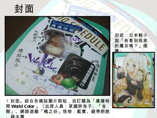 封面

                                封底：日本輕小
                                說「有看到我家
                                的魔女嗎？」插
                                圖↓




↑ 封面。綜合各雜誌圖片剪貼，自訂題為「廣播時
間 World Color 」〈出席人員：某國胖兔子、「金
剛」、網路遊戲「楓之谷」怪物：藍寶、緞帶肥肥
 