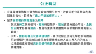 • 在淨零轉型過程中戮力追求政策目標平衡性、社會分配公正性與利害
關係包容性，目標為「盡力不遺落任何人」。
• 釐清受影響的關鍵對象及範疇
‒ 就涉及勞工就業權利、產業轉型競爭、區域資源分配公平性、全民
生活需求影響等層面，釐清各主要推動措施中受影響的關鍵對象及
範疇。
‒ 例如，推動有機及友善環境耕作，減少或禁止使用化學肥料或農藥
可能對慣行(傳統農法)農民產生短期性的收入減少及人力的增加，
尤其是偏遠鄉區較高齡的慣行農民就成為這個推動措施的受影響的
關鍵對象。
32
公正轉型
 