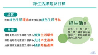 4
緣起
目標
倡導全民綠生活具體作法落實生活環保
鼓勵使用在地產品及服務支持本土產業
推廣環境友善產品及場所發展綠色產業
提升綠色生活理念並養成民眾綠色生活行為
綠生活是
從食、衣、住、行、
育、樂、購各個生活
層面中，都能落實環
保的生活方式
綠生活緣起及目標
 