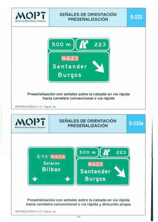 AOI 3-I

SEÑALES DE ORIENTACIÓN
PRESEÑ
ALIZACIÓN

wii.iokmyralr<r

s3
23

r
Santander
Burgos

I

Preseñalización con señales sobre la calzada en vía rápida
hacia carretera convencional o vía rápida

1

INCTRUCCIÓN 8.1-I.C. Fiaura: 4a

SEÑALES DE ORIENTACIÓN
PRESEÑALIZACIÓN

ALW¡

-a

s-233a

L

Bilbao

Burgos

Preseñalización con señales sobre la calzada en vía rápida
hacia carretera convencional o vía rápida y dirección propia
INSTRUCCIÓN 8.1-I.C. Figura: 3a
248

 