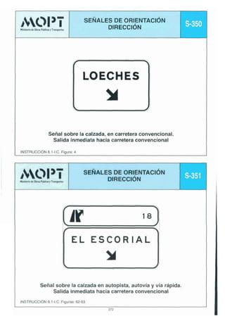 Señal sobre la calzada, en carretera convencional.
Salida inmediata hacia carretera convencional
INSTRUCC16N 8.1-I.C. Figura: 4

3AOI I

Ministeriok obru P h h " Tnrapwar

SEÑALES ORIENTACIÓN
DE
DIRECCI~N

f



EL ESCORIAL

m
Señal sobre la calzada en autopista, autovía y vía rápida.
Salida inmediata hacia carretera convencional
INSTRUCCldN 8.1-I.C. Figuras: 62-63
272

 