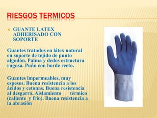 RIESGOS TERMICOS
 GUANTE LATEX
ADHERISADO CON
SOPORTE
Guantes tratados en látex natural
en soporte de tejido de punto
algodón. Palma y dedos estructura
rugosa. Puño con borde recto.
Guantes impermeables, muy
espesos. Buena resistencia a los
ácidos y cetonas. Buena resistencia
al desgarró. Aislamiento térmico
(caliente y frío). Buena resistencia a
la abrasión
 