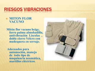 RIESGOS VIBRACIONES
 MITON FLOR
VACUNO
Mitón flor vacuno beige,
forro palma almohadilla,
antivibración Liscolas ,
doble cierre Velcro con
muñequera en serraje.
Adecuados para
automoción, manejo
de todo tipo de
maquinaria neumática,
martillos eléctricos.
 