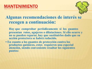 MANTENIMIENTO
Algunas recomendaciones de interés se
recogen a continuación:
Hay que comprobar periódicamente si los guantes
presentan rotos, agujeros o dilataciones. Si ello ocurre y
no se pueden reparar, hay que sustituirlos dado que su
acción protectora se habrá reducido.
• En cuanto a los guantes de protección contra los
productos químicos, estos requieren una especial
atención, siendo conveniente resaltar los siguientes
puntos:
 