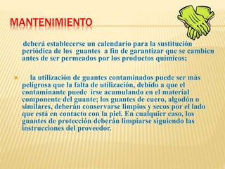 MANTENIMIENTO
deberá establecerse un calendario para la sustitución
periódica de los guantes a fin de garantizar que se cambien
antes de ser permeados por los productos químicos;
 la utilización de guantes contaminados puede ser más
peligrosa que la falta de utilización, debido a que el
contaminante puede irse acumulando en el material
componente del guante; los guantes de cuero, algodón o
similares, deberán conservarse limpios y secos por el lado
que está en contacto con la piel. En cualquier caso, los
guantes de protección deberán limpiarse siguiendo las
instrucciones del proveedor.
 