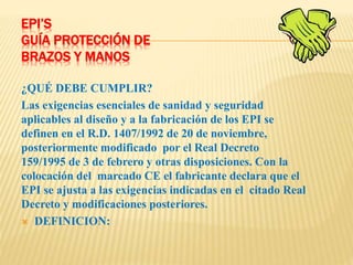 EPI’S
GUÍA PROTECCIÓN DE
BRAZOS Y MANOS
¿QUÉ DEBE CUMPLIR?
Las exigencias esenciales de sanidad y seguridad
aplicables al diseño y a la fabricación de los EPI se
definen en el R.D. 1407/1992 de 20 de noviembre,
posteriormente modificado por el Real Decreto
159/1995 de 3 de febrero y otras disposiciones. Con la
colocación del marcado CE el fabricante declara que el
EPI se ajusta a las exigencias indicadas en el citado Real
Decreto y modificaciones posteriores.
 DEFINICION:
 