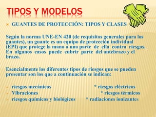 TIPOS Y MODELOS
 GUANTES DE PROTECCIÓN: TIPOS Y CLASES
Según la norma UNE-EN 420 (de requisitos generales para los
guantes), un guante es un equipo de protección individual
(EPI) que protege la mano o una parte de ella contra riesgos.
En algunos casos puede cubrir parte del antebrazo y el
brazo.
Esencialmente los diferentes tipos de riesgos que se pueden
presentar son los que a continuación se indican:
 riesgos mecánicos * riesgos eléctricos
 Vibraciones * riesgos térmicos
 riesgos químicos y biológicos * radiaciones ionizantes
 