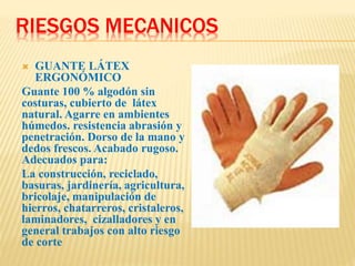 RIESGOS MECANICOS
 GUANTE LÁTEX
ERGONÓMICO
Guante 100 % algodón sin
costuras, cubierto de látex
natural. Agarre en ambientes
húmedos. resistencia abrasión y
penetración. Dorso de la mano y
dedos frescos. Acabado rugoso.
Adecuados para:
La construcción, reciclado,
basuras, jardinería, agricultura,
bricolaje, manipulación de
hierros, chatarreros, cristaleros,
laminadores, cizalladores y en
general trabajos con alto riesgo
de corte
 