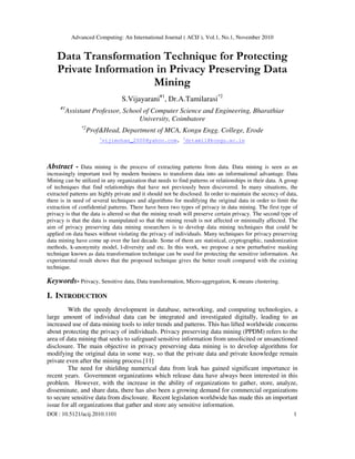 Advanced Computing: An International Journal ( ACIJ ), Vol.1, No.1, November 2010
DOI : 10.5121/acij.2010.1101 1
Data Transformation Technique for Protecting
Private Information in Privacy Preserving Data
Mining
S.Vijayarani#1
, Dr.A.Tamilarasi*2
#1
Assistant Professor, School of Computer Science and Engineering, Bharathiar
University, Coimbatore
*2
Prof&Head, Department of MCA, Kongu Engg. College, Erode
1
vijimohan_2000@yahoo.com, 2
drtamil@kongu.ac.in
Abstract - Data mining is the process of extracting patterns from data. Data mining is seen as an
increasingly important tool by modern business to transform data into an informational advantage. Data
Mining can be utilized in any organization that needs to find patterns or relationships in their data. A group
of techniques that find relationships that have not previously been discovered. In many situations, the
extracted patterns are highly private and it should not be disclosed. In order to maintain the secrecy of data,
there is in need of several techniques and algorithms for modifying the original data in order to limit the
extraction of confidential patterns. There have been two types of privacy in data mining. The first type of
privacy is that the data is altered so that the mining result will preserve certain privacy. The second type of
privacy is that the data is manipulated so that the mining result is not affected or minimally affected. The
aim of privacy preserving data mining researchers is to develop data mining techniques that could be
applied on data bases without violating the privacy of individuals. Many techniques for privacy preserving
data mining have come up over the last decade. Some of them are statistical, cryptographic, randomization
methods, k-anonymity model, l-diversity and etc. In this work, we propose a new perturbative masking
technique known as data transformation technique can be used for protecting the sensitive information. An
experimental result shows that the proposed technique gives the better result compared with the existing
technique.
Keywords- Privacy, Sensitive data, Data transformation, Micro-aggregation, K-means clustering.
I. INTRODUCTION
With the speedy development in database, networking, and computing technologies, a
large amount of individual data can be integrated and investigated digitally, leading to an
increased use of data-mining tools to infer trends and patterns. This has lifted worldwide concerns
about protecting the privacy of individuals. Privacy preserving data mining (PPDM) refers to the
area of data mining that seeks to safeguard sensitive information from unsolicited or unsanctioned
disclosure. The main objective in privacy preserving data mining is to develop algorithms for
modifying the original data in some way, so that the private data and private knowledge remain
private even after the mining process.[11]
The need for shielding numerical data from leak has gained significant importance in
recent years. Government organizations which release data have always been interested in this
problem. However, with the increase in the ability of organizations to gather, store, analyze,
disseminate, and share data, there has also been a growing demand for commercial organizations
to secure sensitive data from disclosure. Recent legislation worldwide has made this an important
issue for all organizations that gather and store any sensitive information.
 