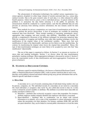 Advanced Computing: An International Journal ( ACIJ ), Vol.1, No.1, November 2010
2
The advancement of information technologies has enabled various organizations (e.g.,
census agencies, hospitals) to collect large volumes of sensitive personal data (e.g., census data,
medical records). Due to the great research value of such data, it is often released for public
benefit purposes, which, however, poses a risk to individual privacy. A typical solution to this
problem is to anonymize the data before releasing it to the public. In particular, the
anonymization should be conducted in a careful manner, such that the published data not only
prevents an adversary from inferring sensitive information, but also remains useful for data
analysis.
Most methods for privacy computations use some form of transformation on the data in
order to perform the privacy preservation. A host of techniques are available for protecting
numerical data from disclosure. These include rounding or coarsening, perturbation, micro-
aggregation, data swapping, and more recently, data shuffling. Muralidhar and Sarathy [9]
provide a comprehensive discussion of the different techniques for protecting numerical data.
With the exception of swapping and shuffling, most other data masking techniques involve the
modification of the original values of the confidential variables. Many users find such
modification of values to be objectionable and hence are less likely to use the modified data. By
contrast, by transforming the original values leaves the original data unmodified. Hence, this
type of data transformation techniques are more likely to be accepted by users who find “data
modification” objectionable.
The rest of this paper is organized as follows. In Section 2, we present an overview of
micro data and masking techniques. Section 3 we discuss about the data transformation
perturbative masking technique. Micro-aggregation technique is discussed in section 4. Section 5
gives the experimental results of data transformation and micro-aggreagation. Conclusions are
given in Section 6.
II. STATISTICAL DISCLOSURE CONTROL
Inference control in statistical databases, also known as Statistical Disclosure Control
(SDC) or Statistical Disclosure Limitation (SDL), seeks to protect statistical data in such a way
that they can be publicly released and mined without giving away private information that can be
linked to specific individuals or entities
A. Micro Data
A microdata set is a set of records containing data of individuals being studied, who can
be persons, companies, etc. The individual records of a microdata set are stored in a microdata
file. Each individual j is assigned a data vector Vj, also called data record or data set. A data
vector is formed by several variables or attributes. The attributes in an initial micro data table are
usually classified as follows.[12]
1) Identifiers - Attributes that exclusively recognize a micro data respondent. For instance,
attribute employee number uniquely identifies the employee with which is associated.
2) Quasi-identifiers - Attributes that, in combination, can be linked with external
information to re-identify, all or some of the respondents to whom information refers or
reduce the uncertainty over their identities. For instance, attributes DOB, ZIP, and SEX
are quasi-identifiers: they can be linked to external public information to reveal the name
 