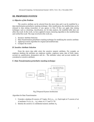 Advanced Computing: An International Journal ( ACIJ ), Vol.1, No.1, November 2010
4
III. PROPOSED SYSTEM
A. Objective of the Problem
The sensitive attribute can be selected from the micro data and it can be modified by a
data transformation perturbative masking technique. After modification, the modified data can be
released to data mining researchers or any agency or firm. If they can apply data mining
techniques such as clustering, classification, etc for data analysis, the modified table does not
affect the result. In this work, we have applied k-means clustering algorithm to the modified data
and verified the result. The steps involved in this work are,
1. Sensitive Attribute Selection
2. Data Transformation perturbative masking technique for modifying the sensitive attribute
3. Applying k-means algorithm for original and modified data
4. Compare the results
B. Sensitive Attribute Selection
From the micro data table select the sensitive numeric attributes. For example, an
employee database the attributes are employee number, employee name, date of birth, salary,
account no, qualification, designation and etc... The attributes salary and account number are
considered as sensitive attributes.
C. Data Transformation perturbative masking technique
Fig.2 Proposed System Architecture
Algorithm for Data Transformation
1. Consider a database D consists of T tuples. D={t1,t2,…tn}. Each tuple in T consists of set
of attributes T={A1,A2,…Ap} where Ai Є T and Ti Є D
2. Identify the sensitive or confidential numeric attribute AR
 