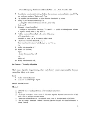 Advanced Computing: An International Journal ( ACIJ ), Vol.1, No.1, November 2010
5
3. Consider the sensitive attribute AR, find out the maximum number of digits, maxD Є AR
and minimum number of digits, minD Є AR
4. For grouping the same number of digits, find out the number of groups
5. Verify if (maxD=mind) then assign r as 1
Arrange the entire sensitive data item Є r group only
Go to step 7
6. Compute r=(maxD-minD)+1
Arrange all the sensitive data item Є Xk (k=1,2,…r) groups, according to the number
of digits. Check if (minD ≤ r ≤ maxD)
7. Find the number of items Kl(l=1,2,…m) in ∀ Xk group
∀ Xk group (k=1,2,…r)
If number of items kl Є Xk =1 then no modification
8. Otherwise, if number of items kl Є Xk =2
Then transform the value of kl to T, km to kl ; and T to km
else
9. Assign the value of k1 to T
10. Repeat (for l=1 to m)
begin
Assign the value of kl+1 to k
end
until (l>m)
11. Assign the value of T to km
D. K-means Clustering Algorihm
The k-means algorithm for partitioning, where each cluster’s center is represented by the mean
value of the objects in the cluster
Input
• K : the number of clusters
• D : a data set containing n objects
Output: Set of k clusters
Method
(1) arbitrarily choose k objects from D as the initial cluster centers;
(2) Repeat
(3) (re)assign each object to the cluster to which the object is the most similar, based on the
mean value of the objects in the cluster
(4) Update the cluster means, i.e. calculate the mean value of the objects for each cluster
(5) Until no change Apply the k-means clustering for both original and modified data set to
get the clusters
 