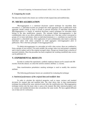 Advanced Computing: An International Journal ( ACIJ ), Vol.1, No.1, November 2010
6
E. Comparing the results
The data items found in the clusters are verified in both original data and modified data.
IV. MICRO-AGGREGATION
Microaggregation is a statistical disclosure control technique for microdata. Raw
microdata (i. e. individual records) are grouped into small aggregates prior to publication. Each
aggregate should contain at least k records to prevent disclosure of individual information.
Microaggregation is a family of statistical disclosure control techniques for microdata which
belong to the data modification category. The rationale behind microaggregation is that
confidentiality rules in use allow publication of microdata sets if the data vectors correspond to
groups of k or more individuals, where no individual dominates (i. e. contributes too much to) the
group and k is a threshold value. Strict application of such confidentiality rules leads to replacing
individual values with values computed on small aggregates (microaggregates) prior to
publication. This is the basic principle of microaggregation.[3]
To obtain microaggregates in a microdata set with n data vectors, these are combined to
form g groups of size at least k. For each variable, the average value over each group is computed
and is used to replace each of the original averaged values. Groups are formed using a criterion of
maximal similarity. Once the procedure has been completed, the resulting (modified) data vectors
can be published. [1]
V. EXPERIMENTAL RESULTS
In order to conduct the experiments, synthetic employee dataset can be created with 500
records. From this dataset, we select the sensitive numeric attribute. i.e. income.
Data transformation perturbative masking technique is used to modify this sensitive
attribute.
The following performance factors are considered for evaluating the technique
A. Statistical performance of the original data and modified data
In order to calculate the statistical properties such as mean, variance and standard
deviation for original data and modified data. The chart shows that, in data transformation
technique has produced the same statistical results after the modification also. Microaggregation
technique returns only the mean value is same as the original. But other statistical property such
as variance and standard deviation does not produce the same results. We have applied different
size of data sets for verification.
 