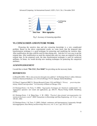 Advanced Computing: An International Journal ( ACIJ ), Vol.1, No.1, November 2010
8
Fig.3. Accuracy of clustering algorithm
VI. CONCLUSION AND FUTURE WORK
Protecting the sensitive data and also extracting knowledge is a very complicated
problem. Based on the above experimental results we come know that the proposed data
transformation technique is a good technique for protecting and modifying the sensitive data.
After modification, the data could be used for data mining also. And also it is very easy to get the
original data. After modification we need the original data only two steps are required to get the
original data. In the proposed work, the data transformation technique is used for numerical
attributes. In future, we would develop new masking techniques for protecting the categorical
attributes.
ACKNOWLEDGEMENT
I would like to thank “The UGC, New Delhi” for providing me the necessary funds.
REFERENCES
[1] Brand R (2002). “Micro data protection through noise addition”. In Domingo-Ferrer J, editor, Inference
Control in Statistical Databases, vol. 2316 of LNCS,pp. 97{116. Springer, Berlin Heidelberg.
[2] Charu C.Aggarwal IBM T.J. Watson Research Center, USA and Philip S. “Privacy preserving data
mining: Models and algorithms” Yu University of Illinois at Chicago, USA.
[3] Domingo-Ferrer, J & Torra, V (2002), “Aggregation Techniques for Statistical confidentiality”. In:
Aggregation operators: new trends and applications, pp. 260-271. Physica-Verlag GmbH, Heidelberg
(2002).
[4] Domingo-Ferrer, J & Mateo-Sanz, J. M. (2002), “Practical data-oriented microaggregation for
statistical disclosure control”, IEEE Transactions on Knowledge and Data Engineering, vol. 14, no. 1, pp.
189-201, 2002.
[5] Domingo-Ferrer, J & Torra, V (2005), Ordinal, continuous and heterogenerous k-anonymity through
microaggregation, Data Mining and Knowledge Discovery, vol. 11, no. 2, pp. 195-212, 2005.
 