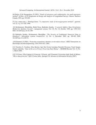Advanced Computing: An International Journal ( ACIJ ), Vol.1, No.1, November 2010
9
[6] Defays, D & Nanopoulous, P (1993), “Panels of enterprises and confidentiality: the small aggregates
method”, in Proc. of 92 Symposium on Design and Analysis of Longitudinal Surveys. Ottawa: Statistics
Canada, 1993, pp. 195-204.
[7] J.m. mateo-sanz, j. Domingo-ferrer, “A comparative study of microaggregation methods”, question,
vol. 22, 3, p. 511-526, 1998.
[8] Krishnamurty Muralidhar, Rahul Parsa, Rathindra Sarathy, “A general Additive Data Perturbation
Method for database Security”, management science, Vol. 45, No. 10, October 1999, pp. 1399-1415
DOI: 10.1287/mnsc.45.10.1399
[9] Rathindra Sarathy, Krishnamurty Muralidhar, “The Security of Confidential Numerical Data in
Databases”, information systems research,Vol. 13, No. 4, December 2002, pp. 389-403 DOI:
10.1287/isre.13.4.389.74.
[10] Samarati, P (2001), “Protecting respondents' identities in microdata release”, IEEE Transactions on
Knowledge and Data Engineering, 13(6):1010-1027. 2001.
[11] Vassilios S. Veryhios, Elisa Bertino, Igor Nai Fovino Loredana Parasiliti Provenza, Yucel Saygin,
Yannis eodoridis, “State-of-the-art in Privacy Preserving Data Mining” , SIGMOD Record, Vol. 33, No.
1, March 2004.
[12] V.Ciriani, S.De Capitani di Vimercati, S.Foresti, and P.Samarati Universitua degli Studi di Milano,
“Micro data protection” 26013 Crema, ltalia., Springer US, Advances in Information Security (2007)
 