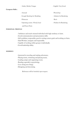 - Arabic: Mother Tongue - English: Very Good
Computer Skills :
- Autocad - Photoshop
- Google Sketchup for Modeling - Artlantis for Rendering
- Primavera - Revit
- Operating system : Word, Excel - Podium for Rendering
and Power Point
PERSONAL PROFILE
- Ambitious and result-oriented individual with high tendency to learn.
- Good communication and presentation skills.
- Self-confident, responsible, good in setting correct goals and working on them.
- Hard Worker, energetic and responsible.
- Capable of working within group or individually.
- Good leadership ability.
HOBBIES
- Interested in traveling and making adventures.
- Playing tennis, swimming and playing music.
- Leading camps and organizing events.
- Reading especially in psychology.
- Love doing new things.
- Designing and decorating.
References will be furnished upon request.
 