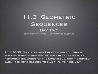 11.3 Geometric
            Sequences
                        Day Two
           (Long Day of Notes ... Get Started Quickly)




Acts 20:35 "In all things I have shown you that by
working hard in this way we must help the weak and
remember the words of the Lord Jesus, how he himself
said, ‘It is more blessed to give than to receive.’"
 