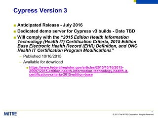 © 2013 The MITRE Corporation. All rights Reserved.
Cypress Version 3
■ Anticipated Release - July 2016
■ Dedicated demo server for Cypress v3 builds - Date TBD
■ Will comply with the “2015 Edition Health Information
Technology (Health IT) Certification Criteria, 2015 Edition
Base Electronic Health Record (EHR) Definition, and ONC
Health IT Certification Program Modifications”
– Published 10/16/2015
– Available for download
■ https://www.federalregister.gov/articles/2015/10/16/2015-
25597/2015-edition-health-information-technology-health-it-
certification-criteria-2015-edition-base
3
 