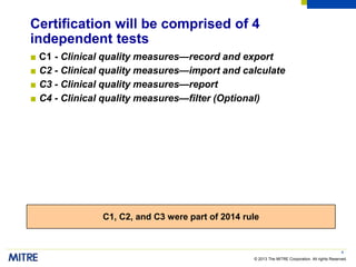 © 2013 The MITRE Corporation. All rights Reserved.
Certification will be comprised of 4
independent tests
■ C1 - Clinical quality measures—record and export
■ C2 - Clinical quality measures—import and calculate
■ C3 - Clinical quality measures—report
■ C4 - Clinical quality measures—filter (Optional)
4
C1, C2, and C3 were part of 2014 rule
 