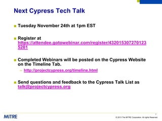 © 2013 The MITRE Corporation. All rights Reserved.
Next Cypress Tech Talk
■ Tuesday November 24th at 1pm EST
■ Register at
https://attendee.gotowebinar.com/register/432015307270123
5201
■ Completed Webinars will be posted on the Cypress Website
on the Timeline Tab.
– http://projectcypress.org/timeline.html
■ Send questions and feedback to the Cypress Talk List as
talk@projectcypress.org
7
 