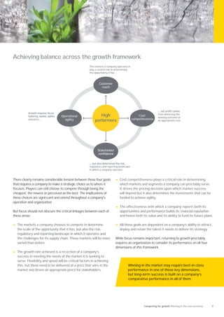 Achieving balance across the growth framework
                                                        The markets a company operates in
                                                        play a central role in determining
                                                        the opportunity it has …



                                                                Customer
                                                                  reach




                                                                                                                from delivering the
                                   Operational                 High                              Cost
                                                                                                                winning outcome at
            and price ...            agility                                                 competitiveness
                                                            performers                                          an appropriate cost




                                                              Stakeholder




                                                        regulatory and reporting landscape
                                                        in which a company operates


There clearly remains considerable tension between these four goals          •   Cost competitiveness plays a critical role in determining
that requires a company to make a strategic choice as to where it                which markets and segments a company can proﬁtably serve.
focuses. Players can still choose to compete through being the                   It drives the pricing decision upon which market success
cheapest, the newest or perceived as the best. The implications of               will depend but it also determines the investments that can be
these choices are signiﬁcant and extend throughout a company's                   funded to achieve agility.
operation and organization.
                                                                             •   The effectiveness with which a company reports both its
But focus should not obscure the critical linkages between each of               opportunities and performance builds its ﬁnancial reputation
these areas:                                                                     and hence both its value and its ability to fund its future plans.

•   The markets a company chooses to compete in determine                    •   All these goals are dependent on a company’s ability to attract,
    the scale of the opportunity that it has, but also the risk,                 deploy and retain the talent it needs to deliver its strategy.
    regulatory and reporting landscape in which it operates and
    the challenges for its supply chain. These markets will be more          While focus remains important, returning to growth proﬁtably
    varied than before.                                                      requires an organization to consider its performance on all four
                                                                             dimensions of this framework.
•   The growth rate achieved is a reﬂection of a company’s
    success in meeting the needs of the market it is seeking to
    serve. Flexibility and speed will be critical factors in achieving
    this, but these need to be delivered at a price that wins in the                    Winning in the market may require best-in-class
    market and drives an appropriate proﬁt for stakeholders.                            performance in one of these key dimensions,
                                                                                        but long-term success is built on a company’s
                                                                                        comparative performance in all of them.




                                                                                                     Competing for growth Winning in the new economy   9
 