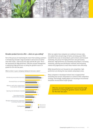 Broaden product/service offer — what are you selling?                                      When we explore how companies are seeking to increase sales,
                                                                                           it is evident that a broad range of tactics are being used. While
Part of the process of maximizing the return from existing customers                       overall the focus was on new products, joint ventures and increased
is introducing a broader range of products and services to better                          marketing, the picture for high performers was particularly
meet their needs — both across the value and the life cycle. This is                       distinctive. High performers are innovating new products, increasing
the top priority for high performers. Effective account management                         marketing, opening new distribution channels and innovating
is believed by high performers as being the greatest source of                             market-entry approaches to reach those markets more effectively.
growth for the next two years.
                                                                                           While low performers are focused on cost competition, high
What action is your company taking to increase sales?                                      performers are driving into new markets and product areas.


                                                                                    62     Many companies in developed markets have recognized that
 Introducing new products/services
                                                                         44                innovating new services and products is central to their competitive
                                                                               53
                                                                                           strategy. Interestingly, leading players are focusing on incremental
                                                                          48               innovation around distinct buyer groups.
     Increased focus on marketing                                  37
                                                                    39
                                                                        43
 Alliances with other organizations                                     44
         to accelerate market entry                                     43                        Effective account management is perceived by high
                                                                    40                            performers as being the greatest source of growth
 Opening new distribution channels                        29
                                                                   36                             for the next two years.
                                                                    39
            Executing innovative                         25
           market-entry strategies                            30

                                                     23
Merging with/acquiring competitors                  22
          to increase market share                    26

                                                 18                      High performers
                    Cutting prices               18                      Low performers
                                                16                       All respondents


                                      % of respondents




                                                                                                              Competing for growth Winning in the new economy   11
 