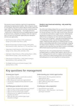 Our previous research indicated a high level of regionalization           Reinforce your brand and marketing — why would they
underlying most globalization headlines. When companies choose            buy from you?
to cross borders, they tend to choose adjacent markets within their
region. While 76% of high performers see their market becoming            One of the most striking ﬁndings from our research is the prominent
more global, an equal proportion — 75% of high performers                 role of branding and marketing in respondents’ growth aspirations.
— believe that it is important to focus on building regional strength.    For the past two years, one of the major trends we have witnessed
In almost all cases, companies are looking to their own region as         is cost reduction, particularly in support functions. Marketing has
their ﬁrst source of cross-border opportunity, but subsequent             typically been included as a cost in this and has, consequently,
interests vary signiﬁcantly:                                              suffered. But as companies turn their attention back to growth,
                                                                          there seems to be recognition — especially among high performers
•   North America looks to China (27%) and Western                        — of marketing as a driver of growth that goes beyond sales
    Europe (27%) before Asia Paciﬁc (20%)                                 support. Marketing builds awareness to establish products in new
                                                                          markets, and branding builds differentiation and loyalty, mitigating
•   Western Europe looks to Eastern Europe (46%) before                   the impact of price reduction. It remains a truism that companies
    North America (20%), Asia Paciﬁc (17%) and China (16%)                compete on price only when they have failed to achieve a meaningful
                                                                          differentiation based on performance or perception.
•   Japan looks to North America (35%) before Western
    Europe (31%), China (29%) and India (18%)                             Of particular note is the growing importance of branding in
                                                                          emerging markets in creating a value segment, often for the ﬁrst
•   India looks to North America (39%) and Asia Paciﬁc (38%),             time. Leading performers seem to recognize that branding can
    before Western Europe (16%) and China (13%)                           play a central role in taking existing products into new markets
                                                                          and building barriers to new competitors in existing markets.
•   China focuses on Asia Paciﬁc (35%) before turning to
    North America (15%) and India (14%)

•   The Middle East focuses on Eastern Europe (12%)
    and Asia Paciﬁc (10%)




    Key questions for management
    Knowing your buyers                                             Understanding your market opportunities
    • How detailed, complete, current and accurate is               • Which markets offer the greatest mid-term
      your customer information?                                         opportunity for you?
    • When did you last review your segmentation?                   • How will you reach/enter them?
    • How has the changed economy impacted on your                  • What is different about those markets?
      customers?                                                    • Why will you win?

    Identifying your products or services                           Creating your value proposition
    • Which are your most proﬁtable products or services?           • How powerful is your brand?
    • Where are they on their product life-cycle?                   • What reasons — other than price — can inﬂuence
    • What are the key trends in your market?                            your buyer’s decision?
    • What processes are applied to identify and
      prioritize new ideas?
    • What role does your customer play in your
      innovation strategy?




                                                                                                Competing for growth Winning in the new economy   13
 