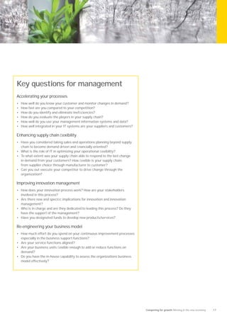 Key questions for management
Accelerating your processes
•   How well do you know your customer and monitor changes in demand?
•   How fast are you compared to your competition?
•   How do you identify and eliminate inefﬁciencies?
•   How do you evaluate the players in your supply chain?
•   How well do you use your management information systems and data?
•   How well integrated in your IT systems are your suppliers and customers?

Enhancing supply chain ﬂexibility
• Have you considered taking sales and operations planning beyond supply
    chain to become demand driven and ﬁnancially oriented?
• What is the role of IT in optimizing your operational ﬂexibility?
• To what extent was your supply chain able to respond to the last change
  in demand from your customers? How ﬂexible is your supply chain;
  from supplier choice through manufacturer to customer?
• Can you out execute your competitor to drive change through the
  organization?

Improving innovation management
• How does your innovation process work? How are your stakeholders
    involved in this process?
• Are there new and speciﬁc implications for innovation and innovation
    management?
• Who is in charge and are they dedicated to leading this process? Do they
    have the support of the management?
• Have you designated funds to develop new products/services?

Re-engineering your business model
• How much effort do you spend on your continuous improvement processes
    especially in the business support functions?
• Are your service functions aligned?
• Are your business units ﬂexible enough to add or reduce functions on
    demand?
• Do you have the in-house capability to assess the organizations business
    model effectively?




                                                                               Competing for growth Winning in the new economy   17
 