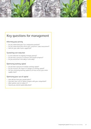 Key questions for management
Informing your pricing
• Do you understand your true comparative position?
• Do you understand what drives your customers' value assessment?
• How are your sales teams supported?


Sustaining cost reduction
• Is cost reduction an ongoing strategic priority?
• Do you have a process to measure and monitor progress?
• Do you benchmark internally or externally?


Optimizing working capital
• Do you have a process to monitor working capital?
• Do you measure the impact of changes on working capital?
• Are you measuring working capital as an issue across your entire
    supply chain?


Optimizing your use of capital
•   How will you fund your growth plans?
•   How does your cost of capital compare with your competition?
•   What options exist to reduce it?
•   How do you control capital allocation?




                                                                     Competing for growth Winning in the new economy   21
 