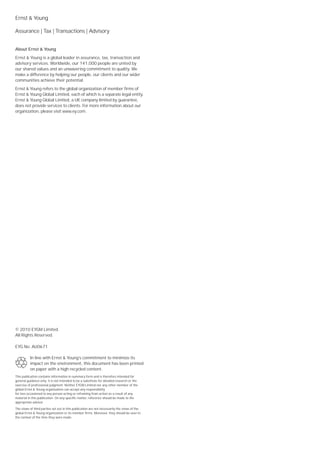 Ernst & Young

Assurance | Tax | Transactions | Advisory


About Ernst & Young
Ernst & Young is a global leader in assurance, tax, transaction and
advisory services. Worldwide, our 141,000 people are united by
our shared values and an unwavering commitment to quality. We
make a difference by helping our people, our clients and our wider
communities achieve their potential.
Ernst & Young refers to the global organization of member firms of
Ernst & Young Global Limited, each of which is a separate legal entity.
Ernst & Young Global Limited, a UK company limited by guarantee,
does not provide services to clients. For more information about our
organization, please visit www.ey.com.




© 2010 EYGM Limited.
All Rights Reserved.

EYG No. AU0671

          In line with Ernst & Young’s commitment to minimize its
          impact on the environment, this document has been printed
          on paper with a high recycled content.
This publication contains information in summary form and is therefore intended for
general guidance only. It is not intended to be a substitute for detailed research or the
exercise of professional judgment. Neither EYGM Limited nor any other member of the
global Ernst & Young organization can accept any responsibility
for loss occasioned to any person acting or refraining from action as a result of any
material in this publication. On any specific matter, reference should be made to the
appropriate advisor.

The views of third parties set out in this publication are not necessarily the views of the
global Ernst & Young organization or its member firms. Moreover, they should be seen in
the context of the time they were made.
 