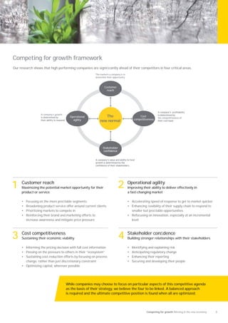 Competing for growth framework
Our research shows that high performing companies are signiﬁcantly ahead of their competitors in four critical areas.
                                                          The markets a company is in
                                                          determine their opportunity



                                                                 Customer
                                                                   reach




                   A company’s growth
                                          Operational            The                             Cost
                                                                                                               the competitiveness of
                                            agility                                          competitiveness
                                                              new normal




                                                                Stakeholder




1    Customer reach
     Maximizing the potential market opportunity for their                    2         Operational agility
                                                                                        Improving their ability to deliver effectively in
     product or service                                                                 a fast-changing market

     •   Focusing on the more proﬁtable segments                                        • Accelerating speed of response to get to market quicker
     •   Broadening product service offer around current clients                        • Enhancing ﬂexibility of their supply chain to respond to
     •   Prioritizing markets to compete in                                               smaller but proﬁtable opportunities
     •   Reinforcing their brand and marketing efforts to                               • Refocusing on innovation, especially at an incremental
         increase awareness and mitigate price pressure                                   level




3    Cost competitiveness
     Sustaining their economic viability                                      4 Stakeholder conﬁdence
                                                                                        Building stronger relationships with their stakeholders

     • Informing the pricing decision with full cost information                        •   Identifying and explaining risk
     • Passing on the pressure to others in their “ecosystem”                           •   Anticipating regulatory change
     • Sustaining cost-reduction efforts by focusing on process                         •   Enhancing their reporting
       change, rather than just discretionary constraint                                •   Securing and developing their people
     • Optimizing capital, wherever possible




                                        While companies may choose to focus on particular aspects of this competitive agenda
                                        as the basis of their strategy, we believe the four to be linked. A balanced approach
                                        is required and the ultimate competitive position is found when all are optimized.




                                                                                                      Competing for growth Winning in the new economy   3
 