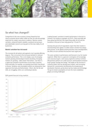 So what has changed?
Competition in the new economy is being shaped by four                  Looking forward, variation in market performance is forecast to
macro–economic factors which, while not new, are now increasingly       continue. Put starkly as examples, by 2015, China and India will
important for today’s executives to address. Massive market             have grown by 83% and 74% respectively while the UK and the
variation, enhanced market volatility, sustained cost pressure          Eurozone is forecast to have only grown by 11% and 7%.
and stakeholder concerns are key parts of the new reality, for all
businesses.                                                             Seventy-nine percent of respondents report that their market is
                                                                        now becoming more global. So while market variation has always
Market variation has increased                                          been present, as the global economy becomes more interdependent,
                                                                        the effect of such variation has become more signiﬁcant.
The recession hit all markets and segments, but to greatly differing
degrees. This is reﬂected in the increased variation in national        The same variation in performance and forecast is true for market
economic performance. This is not simply a case of emerging             segments. While there is a general re-emergence of increasingly
markets growing and developed markets declining. Emerging               cost-conscious buyers, some luxury segments continue to thrive.
markets are growing — albeit slower than before — but there is          Old purchase patterns are under pressure and boundaries between
a signiﬁcant variation in performance across these countries.           buyer groups overlap and change. This builds on the increase in
China and India, for example, are growing much faster than Brazil       customer power that has already been evident, with increasing
or Russia. Similarly, some developed markets are doing better than      demand for customization facilitated by the broadening of
expected (Germany and Netherlands). Others, like the UK and             distribution channels, partly driven by new media and technology.
USA, are struggling; others are continuing to decline.                  The go-to-market assumptions of even the most established
                                                                        players are being challenged.

GDP growth forecast in key markets

190

                                                                                  China
180

                                                                                  India
170


160


150


140

                                                                                  Brazil
130
                                                                                  South Africa
                                                                                  Australia
                                                                                  Russia
120
                                                                                  USA


110                                                                               UK
                                                                                  Eurozone
                                                                                  Japan
100


 90
          2008       2009        2010   2011     2012      2013        2014     2015
      Source: Oxford Economics




                                                                                                 Competing for growth Winning in the new economy   5
 