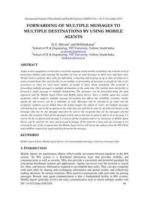 International Journal of Distributed and Parallel Systems (IJDPS) Vol.1, No.2, November 2010
DOI : 10.5121/ijdps.2010.1205 48
FORWARDING OF MULTIPLE MESSAGES TO
MULTIPLE DESTINATIONS BY USING MOBILE
AGENTS
G.V. Shivani1
and M.Dinakaran2
1
School of IT & Engineering, VIT University, Vellore, South India.
gv.shivani1@gmail.com
2
School of IT & Engineering, VIT University, Vellore, South India.
dinakaran.m@vit.ac.in
ABSTRACT
Today in this competitive world where everybody depends on the mobile technology run with the need of
possessing mobiles and enjoying the facilities of ease to send messages to their near and dear ones.
People need to perform their tasks for informing, contacting and keeping an up to date of whatever is
going around them. One such facility in our mobiles is forwarding of messages to people for fun or for
awareness or when we want more number of people to know about something. The proposal is
forwarding multiple messages to multiple destinations at the same time. The mobiles have the facility to
forward a single message to multiple destinations. The messages can be forwarded using the push
approach and the Mobile Agent Client and Mobile Agent Server. Since a mobile agent has certain
properties which supports multiple message forwarding but affects the reliability certainly, mobile
agents for sub servers can be a substitute as well. Messages will be selected in an order and the
recipients’ numbers are be added. Once the sender toggles the option of ‘send’, the multiple messages
selected must be sent to the recipients in the order they are selected to send. It can either be based on the
messages like one by one message must first be sent to the recipients thus all the messages selected
reaches the recipient 1 then all the messages will be sent to the next recipient 2 and so on or message 1 is
sent to all the recipients and message 2 is sent to all the recipients and so on. Gateways in Mobile Agent
Server can be used for the store and forward technique. If the network is busy and any message is not
received by any of the recipient then the Mobile Agent Server will locate the address from the MA Client
and establish connectivity again and then forwards the message.
KEYWORDS
Mobile Agent Client, Mobile Agent Server, Forward multiple messages, Gateway (message hub)
1. INTRODUCTION
Mobile Agents are autonomous objects which enable movement between locations in the MA
system. An MA system is a distributed abstraction layer that provides mobility and
communication as well as security. MAs also provide a convenient and powerful paradigm for
structuring distributed systems and applications. Agents can travel over the network to search
for, filter, and process information required to accomplish their tasks. They can also cooperate
with each other by sharing and exchanging information and partial results, and collectively
making decisions. In various situations, MAs need to communicate with each other by passing
messages. Remote inter agent communication is thus a fundamental facility in MA systems.
Mobile Agents generally involve the relay communication style in which multiple senders will
 