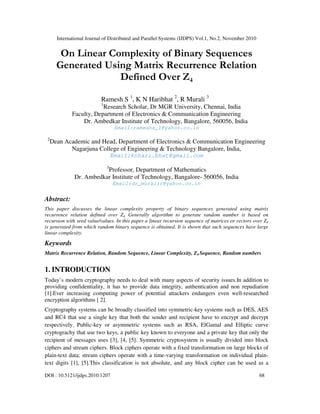 International Journal of Distributed and Parallel Systems (IJDPS) Vol.1, No.2, November 2010
DOI : 10.5121/ijdps.2010.1207 68
On Linear Complexity of Binary Sequences
Generated Using Matrix Recurrence Relation
Defined Over Z4
Ramesh S 1
, K N Haribhat 2
, R Murali 3
1
Research Scholar, Dr MGR University, Chennai, India
Faculty, Department of Electronics & Communication Engineering
Dr. Ambedkar Institute of Technology, Bangalore, 560056, India
Email:rameshs_1@yahoo.co.in
2
Dean Academic and Head, Department of Electronics & Communication Engineering
Nagarjuna College of Engineering & Technology Bangalore, India,
Email:knhari.bhat@gmail.com
3
Professor, Department of Mathematics
Dr. Ambedkar Institute of Technology, Bangalore- 560056, India
Email:dr_muralir@yahoo.co.in
Abstract:
This paper discusses the linear complexity property of binary sequences generated using matrix
recurrence relation defined over Z4. Generally algorithm to generate random number is based on
recursion with seed value/values. In this paper a linear recursion sequence of matrices or vectors over Z4
is generated from which random binary sequence is obtained. It is shown that such sequences have large
linear complexity.
Keywords
Matrix Recurrence Relation, Random Sequence, Linear Complexity, Z4 Sequence, Random numbers
1. INTRODUCTION
Today’s modern cryptography needs to deal with many aspects of security issues.In addition to
providing confidentiality, it has to provide data integrity, authentication and non repudiation
[1].Ever increasing computing power of potential attackers endangers even well-researched
encryption algorithms [ 2].
Cryptography systems can be broadly classified into symmetric-key systems such as DES, AES
and RC4 that use a single key that both the sender and recipient have to encrypt and decrypt
respectively. Public-key or asymmetric systems such as RSA, ElGamal and Elliptic curve
cryptograchy that use two keys, a public key known to everyone and a private key that only the
recipient of messages uses [3], [4, [5]. Symmetric cryptosystem is usually divided into block
ciphers and stream ciphers. Block ciphers operate with a fixed transformation on large blocks of
plain-text data; stream ciphers operate with a time-varying transformation on individual plain-
text digits [1], [5].This classification is not absolute, and any block cipher can be used as a
 