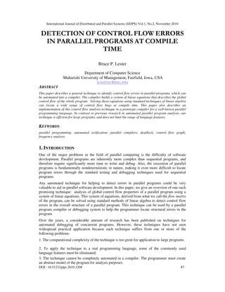 International Journal of Distributed and Parallel Systems (IJDPS) Vol.1, No.2, November 2010
DOI : 10.5121/ijdps.2010.1208 87
DETECTION OF CONTROL FLOW ERRORS
IN PARALLEL PROGRAMS AT COMPILE
TIME
Bruce P. Lester
Department of Computer Science
Maharishi University of Management, Fairfield, Iowa, USA
blester@mum.edu
ABSTRACT
This paper describes a general technique to identify control flow errors in parallel programs, which can
be automated into a compiler. The compiler builds a system of linear equations that describes the global
control flow of the whole program. Solving these equations using standard techniques of linear algebra
can locate a wide range of control flow bugs at compile time. This paper also describes an
implementation of this control flow analysis technique in a prototype compiler for a well-known parallel
programming language. In contrast to previous research in automated parallel program analysis, our
technique is efficient for large programs, and does not limit the range of language features.
KEYWORDS
parallel programming; automated verification; parallel compilers; deadlock; control flow graph;
frequency analysis
1. INTRODUCTION
One of the major problems in the field of parallel computing is the difficulty of software
development. Parallel programs are inherently more complex than sequential programs, and
therefore require significantly more time to write and debug. Also, the execution of parallel
programs is fundamentally nondeterministic in nature, making it even more difficult to locate
program errors through the standard testing and debugging techniques used for sequential
programs.
Any automated technique for helping to detect errors in parallel programs could be very
valuable to aid in parallel software development. In this paper, we give an overview of one such
promising technique: analysis of global control flow properties of a parallel program using a
system of linear equations. This system of equations, derived from what we call the flow matrix
of the program, can be solved using standard methods of linear algebra to detect control flow
errors in the overall structure of a parallel program. This technique can be used by a parallel
program compiler or debugging system to help the programmer locate structural errors in the
program.
Over the years, a considerable amount of research has been published on techniques for
automated debugging of concurrent programs. However, these techniques have not seen
widespread practical application because each technique suffers from one or more of the
following problems:
1. The computational complexity of the technique is too great for application to large programs.
2. To apply the technique to a real programming language, some of the commonly used
language features must be eliminated.
3. The technique cannot be completely automated in a compiler. The programmer must create
an abstract model of the program for analysis purposes.
 