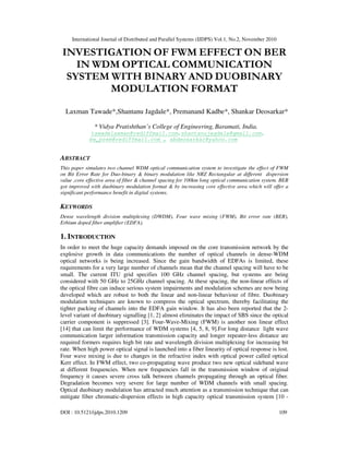 International Journal of Distributed and Parallel Systems (IJDPS) Vol.1, No.2, November 2010
DOI : 10.5121/ijdps.2010.1209 109
INVESTIGATION OF FWM EFFECT ON BER
IN WDM OPTICAL COMMUNICATION
SYSTEM WITH BINARY AND DUOBINARY
MODULATION FORMAT
Laxman Tawade*,Shantanu Jagdale*, Premanand Kadbe*, Shankar Deosarkar*
* Vidya Pratishthan’s College of Engineering, Baramati, India.
tawadelaxman@rediffmail.com,shantanujagdale@gmail.com,
be_prem@rediffmail.com , sbdeosarkar@yahoo.com
ABSTRACT
This paper simulates two channel WDM optical communication system to investigate the effect of FWM
on Bit Error Rate for Duo-binary & binary modulation like NRZ Rectangular at different dispersion
value ,core effective area of fiber & channel spacing for 100km long optical communication system. BER
got improved with duobinary modulation format & by increasing core effective area which will offer a
significant performance benefit in digital systems.
KEYWORDS
Dense wavelength division multiplexing (DWDM), Four wave mixing (FWM), Bit error rate (BER),
Erbium doped fiber amplifier (EDFA).
1. INTRODUCTION
In order to meet the huge capacity demands imposed on the core transmission network by the
explosive growth in data communications the number of optical channels in dense-WDM
optical networks is being increased. Since the gain bandwidth of EDFAs is limited, these
requirements for a very large number of channels mean that the channel spacing will have to be
small. The current ITU grid specifies 100 GHz channel spacing, but systems are being
considered with 50 GHz to 25GHz channel spacing. At these spacing, the non-linear effects of
the optical fibre can induce serious system impairments and modulation schemes are now being
developed which are robust to both the linear and non-linear behaviour of fibre. Duobinary
modulation techniques are known to compress the optical spectrum, thereby facilitating the
tighter packing of channels into the EDFA gain window. It has also been reported that the 2-
level variant of duobinary signalling [1, 2] almost eliminates the impact of SBS since the optical
carrier component is suppressed [3]. Four-Wave-Mixing (FWM) is another non linear effect
[14] that can limit the performance of WDM systems [4, 5, 8, 9].For long distance light wave
communication larger information transmission capacity and longer repeater-less distance are
required formers requires high bit rate and wavelength division multiplexing for increasing bit
rate. When high power optical signal is launched into a fiber linearity of optical response is lost.
Four wave mixing is due to changes in the refractive index with optical power called optical
Kerr effect. In FWM effect, two co-propagating wave produce two new optical sideband wave
at different frequencies. When new frequencies fall in the transmission window of original
frequency it causes severe cross talk between channels propagating through an optical fiber.
Degradation becomes very severe for large number of WDM channels with small spacing.
Optical duobinary modulation has attracted much attention as a transmission technique that can
mitigate fiber chromatic-dispersion effects in high capacity optical transmission system [10 -
 