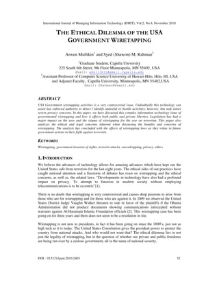 International Journal of Managing Information Technology (IJMIT), Vol.2, No.4, November 2010
DOI : 10.5121/ijmit.2010.2403 32
THE ETHICAL DILEMMA OF THE USA
GOVERNMENT WIRETAPPING
Arwen Mullikin1
and Syed (Shawon) M. Rahman2
1
Graduate Student, Capella University
225 South 6th Street, 9th Floor Minneapolis, MN 55402, USA
Email: amullikin@email.capella.edu
2
Assistant Professor of Computer Science University of Hawaii-Hilo, Hilo, HI, USA
and Adjunct Faculty, Capella University, Minneapolis, MN 55402,USA
Email: SRahman@Hawaii.edu
ABSTRACT
USA Government wiretapping activities is a very controversial issue. Undoubtedly this technology can
assist law enforced authority to detect / identify unlawful or hostile activities; however, this task raises
severe privacy concerns. In this paper, we have discussed this complex information technology issue of
governmental wiretapping and how it effects both public and private liberties. Legislation has had a
major impact on the uses and the stigma of wiretapping for the war on terrorism. This paper also
analyzes the ethical and legal concerns inherent when discussing the benefits and concerns of
wiretapping. The analysis has concluded with the effects of wiretapping laws as they relate to future
government actions in their fight against terrorists.
KEYWORDS
Wiretapping, government invasion of rights, terrorist attacks, eavesdropping, privacy, ethics
1. INTRODUCTION
We believe the advances of technology allows for amazing advances which have kept our the
United States safe from terrorists for the last eight years. The ethical sides of our practices have
caught national attention and a firestorm of debates has risen on wiretapping and the ethical
concerns, as well as, the related laws. “Developments in technology have also had a profound
impact on privacy. To attempt to function in modern society without employing
telecommunications is to be eccentric”[1].
There is no doubt that wiretapping is very controversial and causes deep passions to arise from
those who are for wiretapping and for those who are against it. In 2009 we observed the United
States District Judge Vaughn Walker threaten to side in favor of the plaintiffs if the Obama
Administration did not produce documents showing communications intercepted without
warrants against Al-Haramain Islamic Foundation officials [2]. This wiretapping case has been
going on for three years and there does not seem to be a resolution in site.
Wiretapping is not new to presidents, in fact it has been going on since the 1800’s, just not as
high tech as it is today. The United States Constitution gives the president power to protect the
country from national attacks. And who would not want that? The ethical dilemma lies in not
just the legality of wiretapping, but in the question of whether our private and public freedoms
are being run over by a zealous government, all in the name of national security.
 
