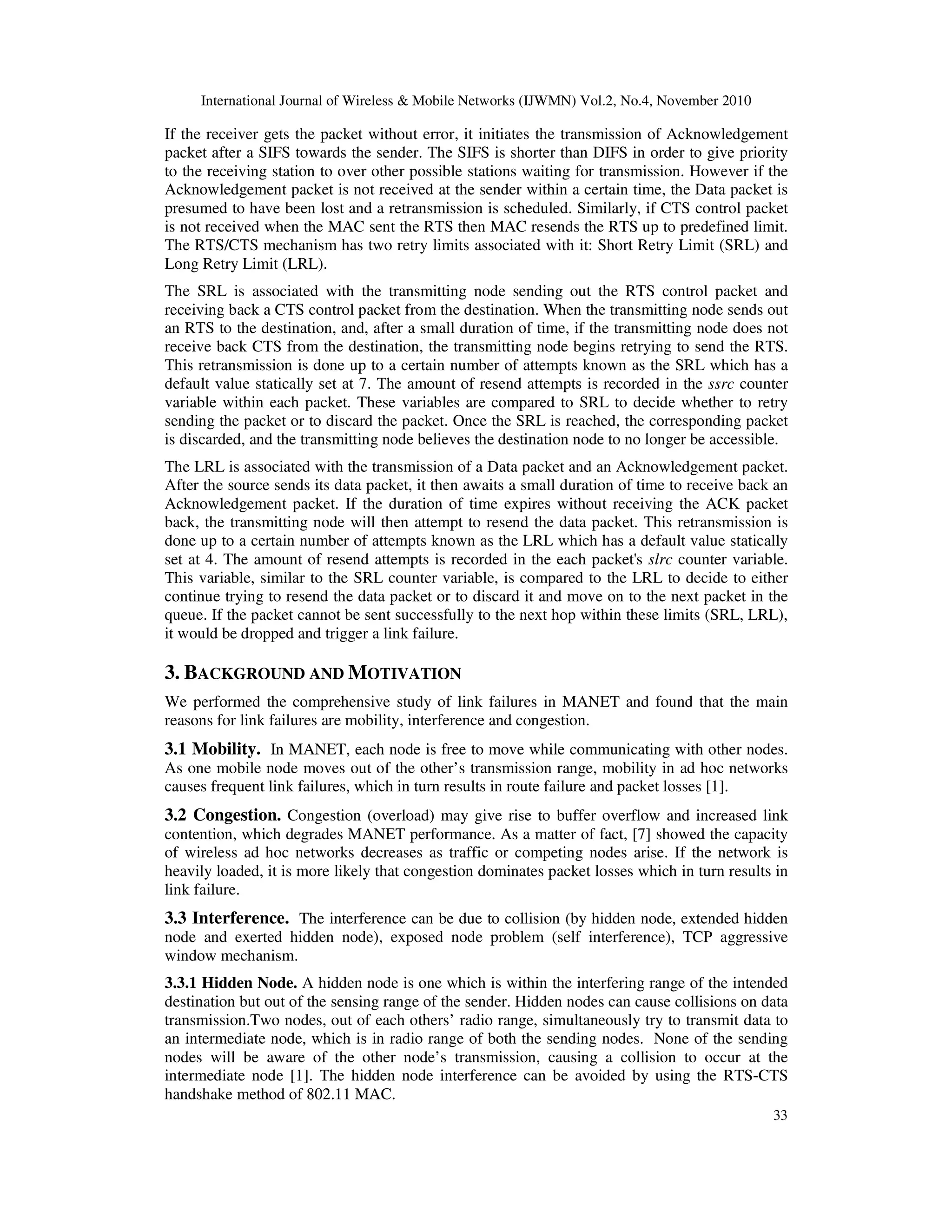 International Journal of Wireless & Mobile Networks (IJWMN) Vol.2, No.4, November 2010
33
If the receiver gets the packet without error, it initiates the transmission of Acknowledgement
packet after a SIFS towards the sender. The SIFS is shorter than DIFS in order to give priority
to the receiving station to over other possible stations waiting for transmission. However if the
Acknowledgement packet is not received at the sender within a certain time, the Data packet is
presumed to have been lost and a retransmission is scheduled. Similarly, if CTS control packet
is not received when the MAC sent the RTS then MAC resends the RTS up to predefined limit.
The RTS/CTS mechanism has two retry limits associated with it: Short Retry Limit (SRL) and
Long Retry Limit (LRL).
The SRL is associated with the transmitting node sending out the RTS control packet and
receiving back a CTS control packet from the destination. When the transmitting node sends out
an RTS to the destination, and, after a small duration of time, if the transmitting node does not
receive back CTS from the destination, the transmitting node begins retrying to send the RTS.
This retransmission is done up to a certain number of attempts known as the SRL which has a
default value statically set at 7. The amount of resend attempts is recorded in the ssrc counter
variable within each packet. These variables are compared to SRL to decide whether to retry
sending the packet or to discard the packet. Once the SRL is reached, the corresponding packet
is discarded, and the transmitting node believes the destination node to no longer be accessible.
The LRL is associated with the transmission of a Data packet and an Acknowledgement packet.
After the source sends its data packet, it then awaits a small duration of time to receive back an
Acknowledgement packet. If the duration of time expires without receiving the ACK packet
back, the transmitting node will then attempt to resend the data packet. This retransmission is
done up to a certain number of attempts known as the LRL which has a default value statically
set at 4. The amount of resend attempts is recorded in the each packet's slrc counter variable.
This variable, similar to the SRL counter variable, is compared to the LRL to decide to either
continue trying to resend the data packet or to discard it and move on to the next packet in the
queue. If the packet cannot be sent successfully to the next hop within these limits (SRL, LRL),
it would be dropped and trigger a link failure.
3. BACKGROUND AND MOTIVATION
We performed the comprehensive study of link failures in MANET and found that the main
reasons for link failures are mobility, interference and congestion.
3.1 Mobility. In MANET, each node is free to move while communicating with other nodes.
As one mobile node moves out of the other’s transmission range, mobility in ad hoc networks
causes frequent link failures, which in turn results in route failure and packet losses [1].
3.2 Congestion. Congestion (overload) may give rise to buffer overflow and increased link
contention, which degrades MANET performance. As a matter of fact, [7] showed the capacity
of wireless ad hoc networks decreases as traffic or competing nodes arise. If the network is
heavily loaded, it is more likely that congestion dominates packet losses which in turn results in
link failure.
3.3 Interference. The interference can be due to collision (by hidden node, extended hidden
node and exerted hidden node), exposed node problem (self interference), TCP aggressive
window mechanism.
3.3.1 Hidden Node. A hidden node is one which is within the interfering range of the intended
destination but out of the sensing range of the sender. Hidden nodes can cause collisions on data
transmission.Two nodes, out of each others’ radio range, simultaneously try to transmit data to
an intermediate node, which is in radio range of both the sending nodes. None of the sending
nodes will be aware of the other node’s transmission, causing a collision to occur at the
intermediate node [1]. The hidden node interference can be avoided by using the RTS-CTS
handshake method of 802.11 MAC.
 