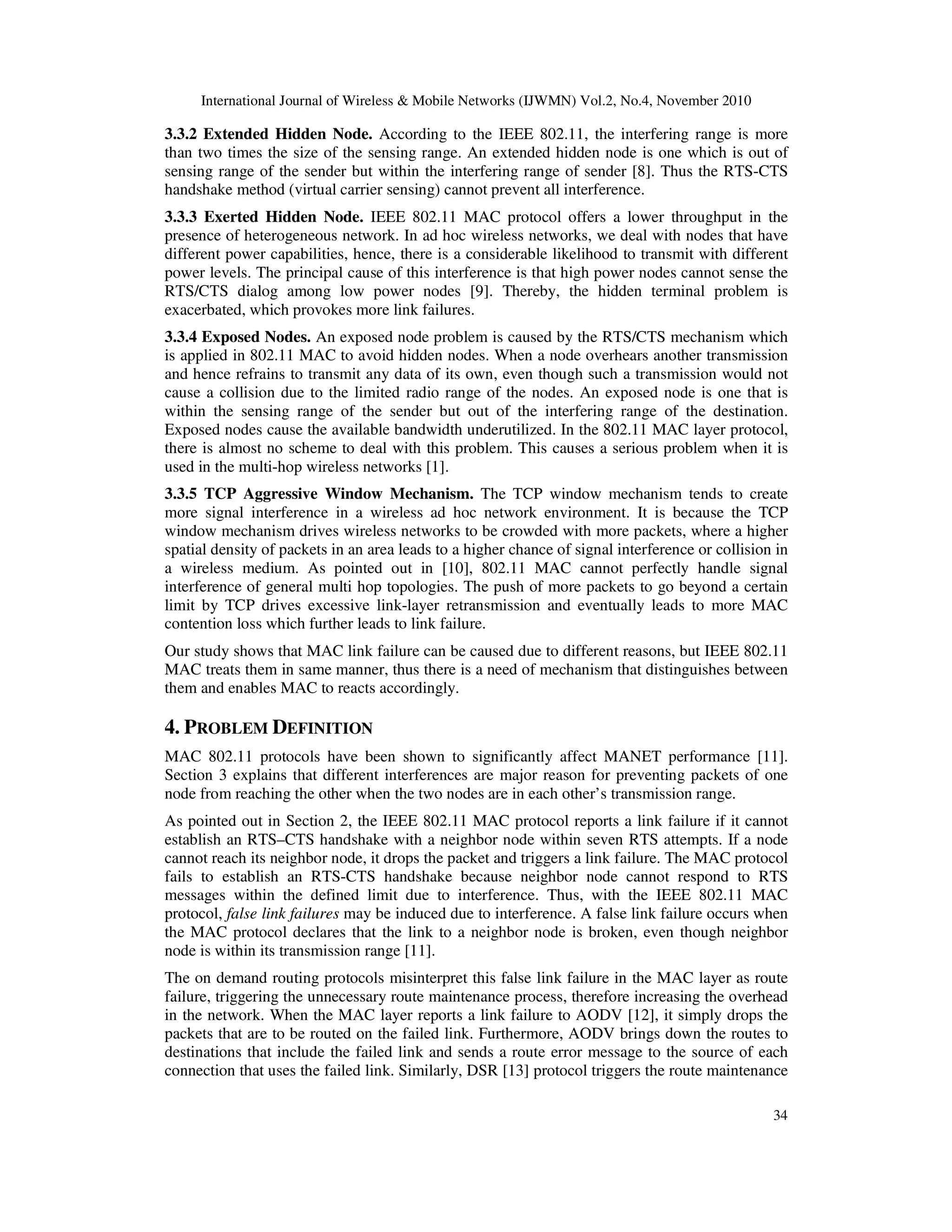 International Journal of Wireless & Mobile Networks (IJWMN) Vol.2, No.4, November 2010
34
3.3.2 Extended Hidden Node. According to the IEEE 802.11, the interfering range is more
than two times the size of the sensing range. An extended hidden node is one which is out of
sensing range of the sender but within the interfering range of sender [8]. Thus the RTS-CTS
handshake method (virtual carrier sensing) cannot prevent all interference.
3.3.3 Exerted Hidden Node. IEEE 802.11 MAC protocol offers a lower throughput in the
presence of heterogeneous network. In ad hoc wireless networks, we deal with nodes that have
different power capabilities, hence, there is a considerable likelihood to transmit with different
power levels. The principal cause of this interference is that high power nodes cannot sense the
RTS/CTS dialog among low power nodes [9]. Thereby, the hidden terminal problem is
exacerbated, which provokes more link failures.
3.3.4 Exposed Nodes. An exposed node problem is caused by the RTS/CTS mechanism which
is applied in 802.11 MAC to avoid hidden nodes. When a node overhears another transmission
and hence refrains to transmit any data of its own, even though such a transmission would not
cause a collision due to the limited radio range of the nodes. An exposed node is one that is
within the sensing range of the sender but out of the interfering range of the destination.
Exposed nodes cause the available bandwidth underutilized. In the 802.11 MAC layer protocol,
there is almost no scheme to deal with this problem. This causes a serious problem when it is
used in the multi-hop wireless networks [1].
3.3.5 TCP Aggressive Window Mechanism. The TCP window mechanism tends to create
more signal interference in a wireless ad hoc network environment. It is because the TCP
window mechanism drives wireless networks to be crowded with more packets, where a higher
spatial density of packets in an area leads to a higher chance of signal interference or collision in
a wireless medium. As pointed out in [10], 802.11 MAC cannot perfectly handle signal
interference of general multi hop topologies. The push of more packets to go beyond a certain
limit by TCP drives excessive link-layer retransmission and eventually leads to more MAC
contention loss which further leads to link failure.
Our study shows that MAC link failure can be caused due to different reasons, but IEEE 802.11
MAC treats them in same manner, thus there is a need of mechanism that distinguishes between
them and enables MAC to reacts accordingly.
4. PROBLEM DEFINITION
MAC 802.11 protocols have been shown to significantly affect MANET performance [11].
Section 3 explains that different interferences are major reason for preventing packets of one
node from reaching the other when the two nodes are in each other’s transmission range.
As pointed out in Section 2, the IEEE 802.11 MAC protocol reports a link failure if it cannot
establish an RTS–CTS handshake with a neighbor node within seven RTS attempts. If a node
cannot reach its neighbor node, it drops the packet and triggers a link failure. The MAC protocol
fails to establish an RTS-CTS handshake because neighbor node cannot respond to RTS
messages within the defined limit due to interference. Thus, with the IEEE 802.11 MAC
protocol, false link failures may be induced due to interference. A false link failure occurs when
the MAC protocol declares that the link to a neighbor node is broken, even though neighbor
node is within its transmission range [11].
The on demand routing protocols misinterpret this false link failure in the MAC layer as route
failure, triggering the unnecessary route maintenance process, therefore increasing the overhead
in the network. When the MAC layer reports a link failure to AODV [12], it simply drops the
packets that are to be routed on the failed link. Furthermore, AODV brings down the routes to
destinations that include the failed link and sends a route error message to the source of each
connection that uses the failed link. Similarly, DSR [13] protocol triggers the route maintenance
 