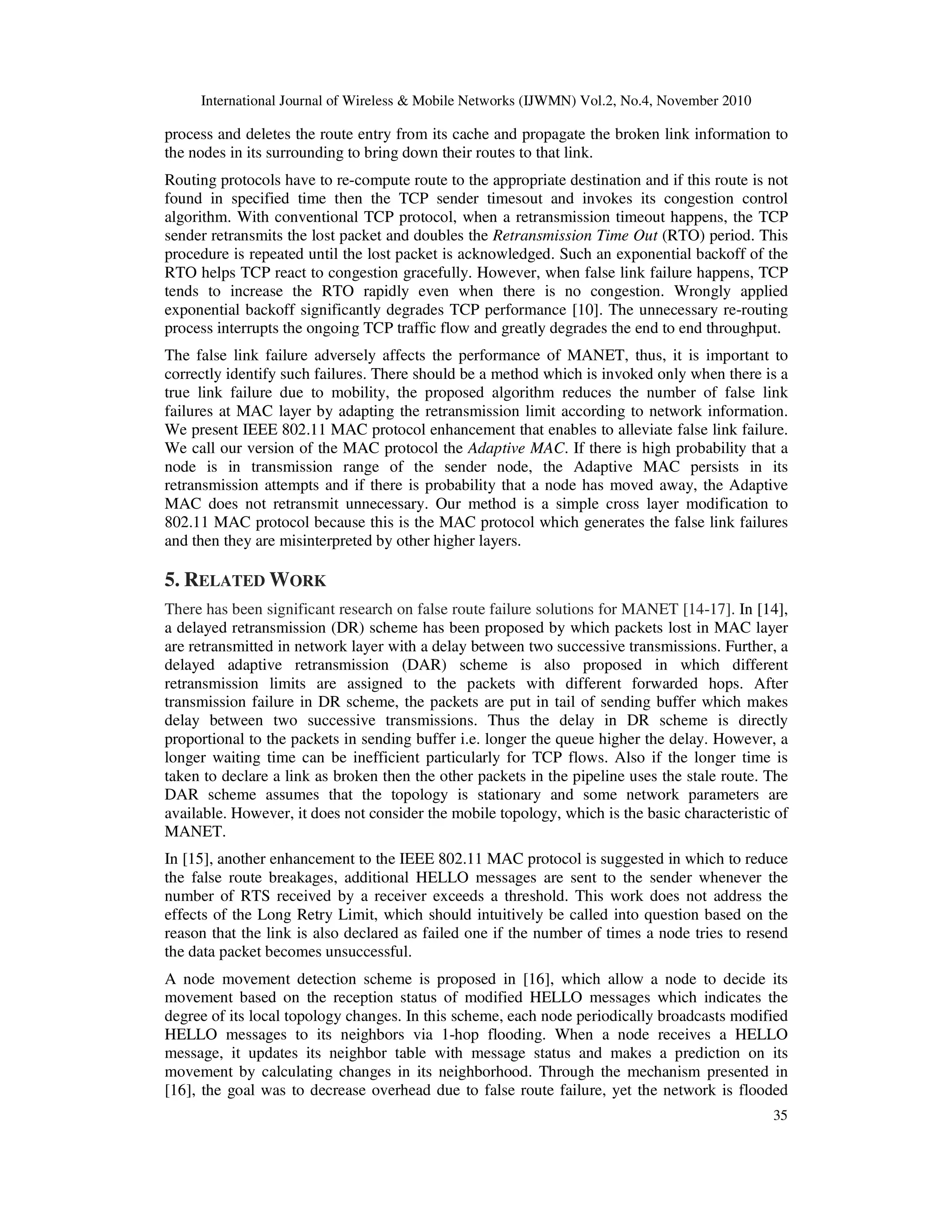 International Journal of Wireless & Mobile Networks (IJWMN) Vol.2, No.4, November 2010
35
process and deletes the route entry from its cache and propagate the broken link information to
the nodes in its surrounding to bring down their routes to that link.
Routing protocols have to re-compute route to the appropriate destination and if this route is not
found in specified time then the TCP sender timesout and invokes its congestion control
algorithm. With conventional TCP protocol, when a retransmission timeout happens, the TCP
sender retransmits the lost packet and doubles the Retransmission Time Out (RTO) period. This
procedure is repeated until the lost packet is acknowledged. Such an exponential backoff of the
RTO helps TCP react to congestion gracefully. However, when false link failure happens, TCP
tends to increase the RTO rapidly even when there is no congestion. Wrongly applied
exponential backoff significantly degrades TCP performance [10]. The unnecessary re-routing
process interrupts the ongoing TCP traffic flow and greatly degrades the end to end throughput.
The false link failure adversely affects the performance of MANET, thus, it is important to
correctly identify such failures. There should be a method which is invoked only when there is a
true link failure due to mobility, the proposed algorithm reduces the number of false link
failures at MAC layer by adapting the retransmission limit according to network information.
We present IEEE 802.11 MAC protocol enhancement that enables to alleviate false link failure.
We call our version of the MAC protocol the Adaptive MAC. If there is high probability that a
node is in transmission range of the sender node, the Adaptive MAC persists in its
retransmission attempts and if there is probability that a node has moved away, the Adaptive
MAC does not retransmit unnecessary. Our method is a simple cross layer modification to
802.11 MAC protocol because this is the MAC protocol which generates the false link failures
and then they are misinterpreted by other higher layers.
5. RELATED WORK
There has been significant research on false route failure solutions for MANET [14-17]. In [14],
a delayed retransmission (DR) scheme has been proposed by which packets lost in MAC layer
are retransmitted in network layer with a delay between two successive transmissions. Further, a
delayed adaptive retransmission (DAR) scheme is also proposed in which different
retransmission limits are assigned to the packets with different forwarded hops. After
transmission failure in DR scheme, the packets are put in tail of sending buffer which makes
delay between two successive transmissions. Thus the delay in DR scheme is directly
proportional to the packets in sending buffer i.e. longer the queue higher the delay. However, a
longer waiting time can be inefficient particularly for TCP flows. Also if the longer time is
taken to declare a link as broken then the other packets in the pipeline uses the stale route. The
DAR scheme assumes that the topology is stationary and some network parameters are
available. However, it does not consider the mobile topology, which is the basic characteristic of
MANET.
In [15], another enhancement to the IEEE 802.11 MAC protocol is suggested in which to reduce
the false route breakages, additional HELLO messages are sent to the sender whenever the
number of RTS received by a receiver exceeds a threshold. This work does not address the
effects of the Long Retry Limit, which should intuitively be called into question based on the
reason that the link is also declared as failed one if the number of times a node tries to resend
the data packet becomes unsuccessful.
A node movement detection scheme is proposed in [16], which allow a node to decide its
movement based on the reception status of modified HELLO messages which indicates the
degree of its local topology changes. In this scheme, each node periodically broadcasts modified
HELLO messages to its neighbors via 1-hop flooding. When a node receives a HELLO
message, it updates its neighbor table with message status and makes a prediction on its
movement by calculating changes in its neighborhood. Through the mechanism presented in
[16], the goal was to decrease overhead due to false route failure, yet the network is flooded
 