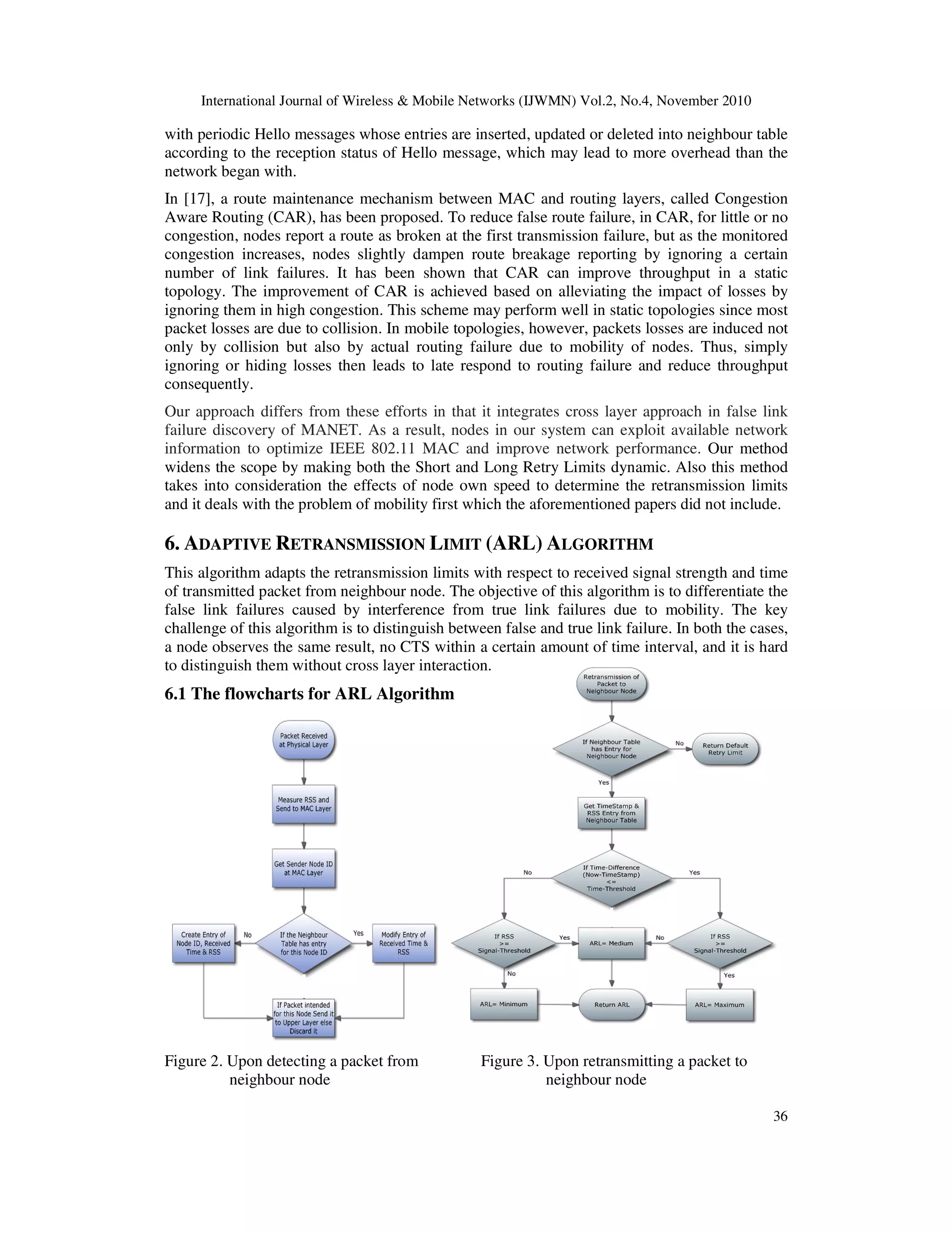 International Journal of Wireless & Mobile Networks (IJWMN) Vol.2, No.4, November 2010
36
with periodic Hello messages whose entries are inserted, updated or deleted into neighbour table
according to the reception status of Hello message, which may lead to more overhead than the
network began with.
In [17], a route maintenance mechanism between MAC and routing layers, called Congestion
Aware Routing (CAR), has been proposed. To reduce false route failure, in CAR, for little or no
congestion, nodes report a route as broken at the first transmission failure, but as the monitored
congestion increases, nodes slightly dampen route breakage reporting by ignoring a certain
number of link failures. It has been shown that CAR can improve throughput in a static
topology. The improvement of CAR is achieved based on alleviating the impact of losses by
ignoring them in high congestion. This scheme may perform well in static topologies since most
packet losses are due to collision. In mobile topologies, however, packets losses are induced not
only by collision but also by actual routing failure due to mobility of nodes. Thus, simply
ignoring or hiding losses then leads to late respond to routing failure and reduce throughput
consequently.
Our approach differs from these efforts in that it integrates cross layer approach in false link
failure discovery of MANET. As a result, nodes in our system can exploit available network
information to optimize IEEE 802.11 MAC and improve network performance. Our method
widens the scope by making both the Short and Long Retry Limits dynamic. Also this method
takes into consideration the effects of node own speed to determine the retransmission limits
and it deals with the problem of mobility first which the aforementioned papers did not include.
6. ADAPTIVE RETRANSMISSION LIMIT (ARL) ALGORITHM
This algorithm adapts the retransmission limits with respect to received signal strength and time
of transmitted packet from neighbour node. The objective of this algorithm is to differentiate the
false link failures caused by interference from true link failures due to mobility. The key
challenge of this algorithm is to distinguish between false and true link failure. In both the cases,
a node observes the same result, no CTS within a certain amount of time interval, and it is hard
to distinguish them without cross layer interaction.
6.1 The flowcharts for ARL Algorithm
Figure 2. Upon detecting a packet from Figure 3. Upon retransmitting a packet to
neighbour node neighbour node
 