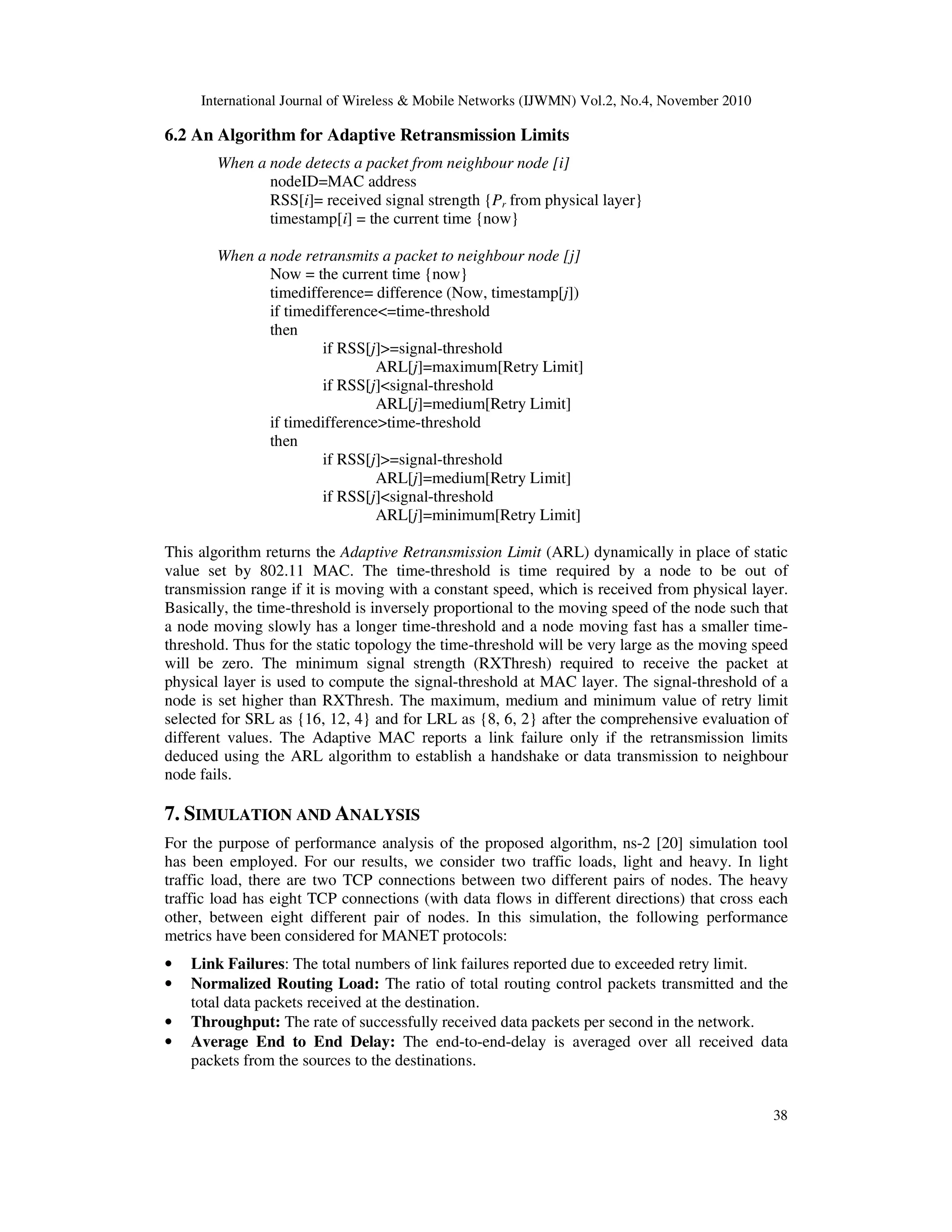 International Journal of Wireless & Mobile Networks (IJWMN) Vol.2, No.4, November 2010
38
6.2 An Algorithm for Adaptive Retransmission Limits
When a node detects a packet from neighbour node [i]
nodeID=MAC address
RSS[i]= received signal strength {Pr from physical layer}
timestamp[i] = the current time {now}
When a node retransmits a packet to neighbour node [j]
Now = the current time {now}
timedifference= difference (Now, timestamp[j])
if timedifference<=time-threshold
then
if RSS[j]>=signal-threshold
ARL[j]=maximum[Retry Limit]
if RSS[j]<signal-threshold
ARL[j]=medium[Retry Limit]
if timedifference>time-threshold
then
if RSS[j]>=signal-threshold
ARL[j]=medium[Retry Limit]
if RSS[j]<signal-threshold
ARL[j]=minimum[Retry Limit]
This algorithm returns the Adaptive Retransmission Limit (ARL) dynamically in place of static
value set by 802.11 MAC. The time-threshold is time required by a node to be out of
transmission range if it is moving with a constant speed, which is received from physical layer.
Basically, the time-threshold is inversely proportional to the moving speed of the node such that
a node moving slowly has a longer time-threshold and a node moving fast has a smaller time-
threshold. Thus for the static topology the time-threshold will be very large as the moving speed
will be zero. The minimum signal strength (RXThresh) required to receive the packet at
physical layer is used to compute the signal-threshold at MAC layer. The signal-threshold of a
node is set higher than RXThresh. The maximum, medium and minimum value of retry limit
selected for SRL as {16, 12, 4} and for LRL as {8, 6, 2} after the comprehensive evaluation of
different values. The Adaptive MAC reports a link failure only if the retransmission limits
deduced using the ARL algorithm to establish a handshake or data transmission to neighbour
node fails.
7. SIMULATION AND ANALYSIS
For the purpose of performance analysis of the proposed algorithm, ns-2 [20] simulation tool
has been employed. For our results, we consider two traffic loads, light and heavy. In light
traffic load, there are two TCP connections between two different pairs of nodes. The heavy
traffic load has eight TCP connections (with data flows in different directions) that cross each
other, between eight different pair of nodes. In this simulation, the following performance
metrics have been considered for MANET protocols:
• Link Failures: The total numbers of link failures reported due to exceeded retry limit.
• Normalized Routing Load: The ratio of total routing control packets transmitted and the
total data packets received at the destination.
• Throughput: The rate of successfully received data packets per second in the network.
• Average End to End Delay: The end-to-end-delay is averaged over all received data
packets from the sources to the destinations.
 