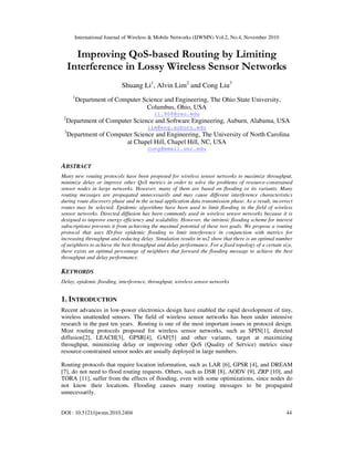International Journal of Wireless & Mobile Networks (IJWMN) Vol.2, No.4, November 2010
DOI : 10.5121/ijwmn.2010.2404 44
Improving QoS-based Routing by Limiting
Interference in Lossy Wireless Sensor Networks
Shuang Li1
, Alvin Lim2
and Cong Liu3
1
Department of Computer Science and Engineering, The Ohio State University,
Columbus, Ohio, USA
li.908@osu.edu
2
Department of Computer Science and Software Engineering, Auburn, Alabama, USA
lim@eng.auburn.edu
3
Department of Computer Science and Engineering, The University of North Carolina
at Chapel Hill, Chapel Hill, NC, USA
cong@email.unc.edu
ABSTRACT
Many new routing protocols have been proposed for wireless sensor networks to maximize throughput,
minimize delay or improve other QoS metrics in order to solve the problems of resource-constrained
sensor nodes in large networks. However, many of them are based on flooding or its variants. Many
routing messages are propagated unnecessarily and may cause different interference characteristics
during route discovery phase and in the actual application data transmission phase. As a result, incorrect
routes may be selected. Epidemic algorithms have been used to limit flooding in the field of wireless
sensor networks. Directed diffusion has been commonly used in wireless sensor networks because it is
designed to improve energy efficiency and scalability. However, the intrinsic flooding scheme for interest
subscriptions prevents it from achieving the maximal potential of these two goals. We propose a routing
protocol that uses ID-free epidemic flooding to limit interference in conjunction with metrics for
increasing throughput and reducing delay. Simulation results in ns2 show that there is an optimal number
of neighbors to achieve the best throughput and delay performance. For a fixed topology of a certain size,
there exists an optimal percentage of neighbors that forward the flooding message to achieve the best
throughput and delay performance.
KEYWORDS
Delay, epidemic flooding, interference, throughput, wireless sensor networks
1. INTRODUCTION
Recent advances in low-power electronics design have enabled the rapid development of tiny,
wireless unattended sensors. The field of wireless sensor networks has been under intensive
research in the past ten years. Routing is one of the most important issues in protocol design.
Most routing protocols proposed for wireless sensor networks, such as SPIN[1], directed
diffusion[2], LEACH[3], GPSR[4], GAF[5] and other variants, target at maximizing
throughput, minimizing delay or improving other QoS (Quality of Service) metrics since
resource-constrained sensor nodes are usually deployed in large numbers.
Routing protocols that require location information, such as LAR [6], GPSR [4], and DREAM
[7], do not need to flood routing requests. Others, such as DSR [8], AODV [9], ZRP [10], and
TORA [11], suffer from the effects of flooding, even with some optimizations, since nodes do
not know their locations. Flooding causes many routing messages to be propagated
unnecessarily.
 