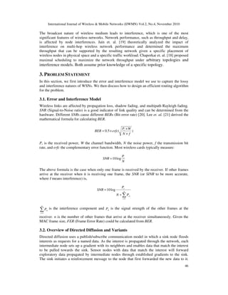 International Journal of Wireless & Mobile Networks (IJWMN) Vol.2, No.4, November 2010
46
The broadcast nature of wireless medium leads to interference, which is one of the most
significant features of wireless networks. Network performance, such as throughput and delay,
is affected by node interferences. Jain et. al. [19] theoretically analyzed the impact of
interference on multi-hop wireless network performance and determined the maximum
throughput that can be supported by the resulting network given a specific placement of
wireless nodes in physical space and a specific traffic workload. Chaporkar et. al. [18] proposed
maximal scheduling to maximize the network throughput under arbitrary topologies and
interference models. Both assume prior knowledge of a specific topology.
3. PROBLEM STATEMENT
In this section, we first introduce the error and interference model we use to capture the lossy
and interference natures of WSNs. We then discuss how to design an efficient routing algorithm
for the problem.
3.1. Error and Interference Model
Wireless links are affected by propagation loss, shadow fading, and multipath Rayleigh fading.
SNR (Signal-to-Noise ratio) is a good indicator of link quality and can be determined from the
hardware. Different SNRs cause different BERs (Bit error rate) [20]. Lee et. al. [21] derived the
mathematical formula for calculating BER.
)(5.0
fN
WP
erfcBER r
×
×
×=
Pr is the received power, W the channel bandwidth, N the noise power, f the transmission bit
rate, and erfc the complementary error function. Most wireless cards typically measure:
N
P
SNR r
log10=
The above formula is the case when only one frame is received by the receiver. If other frames
arrive at the receiver when it is receiving one frame, the SNR (or SINR to be more accurate,
where I means interference) is,
∑=
+
= n
i
ri
r
PN
P
SNR
1
log10
∑=
n
i
riP
1
is the interference component and riP is the signal strength of the other frames at the
receiver. n is the number of other frames that arrive at the receiver simultaneously. Given the
MAC frame size, FER (Frame Error Rate) could be calculated from BER.
3.2. Overview of Directed Diffusion and Variants
Directed diffusion uses a publish/subscribe communication model in which a sink node floods
interests as requests for a named data. As the interest is propagated through the network, each
intermediate node sets up a gradient with its neighbors and enables data that match the interest
to be pulled towards the sink. Sensor nodes with data that match the interest will forward
exploratory data propagated by intermediate nodes through established gradients to the sink.
The sink initiates a reinforcement message to the node that first forwarded the new data to it.
 