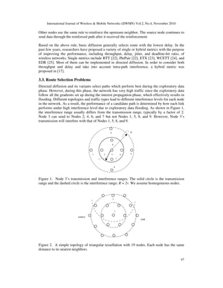 International Journal of Wireless & Mobile Networks (IJWMN) Vol.2, No.4, November 2010
47
Other nodes use the same rule to reinforce the upstream neighbor. The source node continues to
send data through the reinforced path after it received the reinforcement.
Based on the above rule, basic diffusion generally selects route with the lowest delay. In the
past few years, researchers have proposed a variety of single or hybrid metrics with the purpose
of improving the performance, including throughput, delay, jitter, and deadline-hit ratio, of
wireless networks. Single metrics include RTT [22], PktPair [22], ETX [23], WCETT [24], and
EDR [25]. Most of them can be implemented in directed diffusion. In order to consider both
throughput and delay and take into account intra-path interference, a hybrid metric was
proposed in [17].
3.3. Route Selection Problems
Directed diffusion and its variants select paths which perform best during the exploratory data
phase. However, during this phase, the network has very high traffic since the exploratory data
follow all the gradients set up during the interest propagation phase, which effectively results in
flooding. Different topologies and traffic types lead to different interference levels for each node
in the network. As a result, the performance of a candidate path is determined by how each link
performs under high interference level due to exploratory data flooding. As shown in Figure 1,
the interference range usually differs from the transmission range, typically by a factor of 2.
Node 3 can send to Nodes 2, 4, 6, and 7 but not Nodes 1, 5, 8, and 9. However, Node 3’s
transmission will interfere with that of Nodes 1, 5, 8, and 9.
Figure 1. Node 3’s transmission and interference ranges. The solid circle is the transmission
range and the dashed circle is the interference range. R = 2r. We assume homogeneous nodes.
Figure 2. A simple topology of triangular tessellation with 19 nodes. Each node has the same
distance to its nearest neighbors.
source
1
2
sink
1 2 3 4 5
6
7
8
9 R
r
 