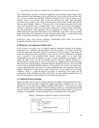 International Journal of Wireless & Mobile Networks (IJWMN) Vol.2, No.4, November 2010
48
After reinforcement, one path is selected for application data transmission and it rarely suffers
from interference from other paths used in route discovery since no data will be sent over them
once a route is selected and reinforced. Different interference level in the two phases causes
incorrect routes to be selected since a path that performs best under high interference
environment may perform worst when transmitting data without other flooded paths. Border
links are good examples (Figure 2). The inner circle is the transmission range and the outer
circle is the interference range. Consider Nodes 1 and 2. Almost every node in the topology is
in Node 1’s interference range; thus all the links starting from or ending at Node 1 should have
very bad performance when exploratory data are propagated. In contrast, Node 2 is on the
border and only the upper half of the nodes is in its interference range. This is also true of other
border nodes. However, when there is only one data path in the network, a central path (through
Node 1) will perform better than a detour path composed of border links.
Interference causes route selection problems. Unpredictable traffic pattern and unknown
geographic information aggravate this problem.
4. EPIDEMIC ALGORITHM IN DIFFUSION
In this section, we present a set of localized epidemic algorithms (without using neighbor
information) for a modified directed diffusion. The main purpose is to reduce interference
during the exploratory data phase, make the interference level more similar to that during the
actual data transmission phase and improve route selection. The key challenge for designing
such a protocol is that probability-based schemes usually makes use of some basic
understanding of the network topology to assign to a node a probability p to broadcast, which
means the sender knows the IDs of potential receivers. However, directed diffusion is a
localized ID-free routing protocol, where no node knows its neighbors before interest flooding.
(We assume this original property of directed diffusion although in practice it may be possible
for the sender to determine the MAC addresses of the receivers.) So we have two choices here:
receivers probabilistically drop interest or senders probabilistically send exploratory data since
neighbor information is known by the sender. In both ways, we are taking the risk of losing
candidates. There is a trade-off between the degree of interference level match and the
completeness of the candidate pool. (Our results below show the optimal probability that will
maximize throughput or minimize delay for each network configuration.)
4.1. Epidemic Interest Flooding
Interest flooding is the first phase of directed diffusion. To adapt it to directed diffusion, when a
node receives an interest packet, it updates the gradient table with a probability of p, i.e. with a
probably of 1-p, the node will not update its gradient table (Table 1). (We assume the sender
has no knowledge about its neighbors.) Strictly speaking, interests are still flooded through the
network. However, exploratory data are propagated selectively, which satisfies our goal, since
only parts of the gradients, with the percentage of p, are established in the earlier phase.
TABLE 1. Pseudocode segment for epidemic interest flooding
Receiver side:
If it is a new interest packet
Set r = random ()
If r > 1-p
Update gradient table
Else
Drop interest
 