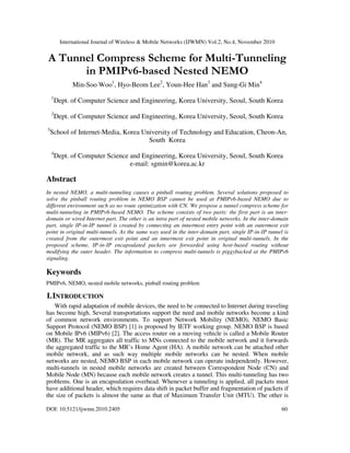 International Journal of Wireless & Mobile Networks (IJWMN) Vol.2, No.4, November 2010
DOI: 10.5121/ijwmn.2010.2405 60
A Tunnel Compress Scheme for Multi-Tunneling
in PMIPv6-based Nested NEMO
Min-Soo Woo1
, Hyo-Beom Lee2
, Youn-Hee Han3
and Sung-Gi Min4
1
Dept. of Computer Science and Engineering, Korea University, Seoul, South Korea
2
Dept. of Computer Science and Engineering, Korea University, Seoul, South Korea
3
School of Internet-Media, Korea University of Technology and Education, Cheon-An,
South Korea
4
Dept. of Computer Science and Engineering, Korea University, Seoul, South Korea
e-mail: sgmin@korea.ac.kr
Abstract
In nested NEMO, a multi-tunneling causes a pinball routing problem. Several solutions proposed to
solve the pinball routing problem in NEMO BSP cannot be used at PMIPv6-based NEMO due to
different environment such as no route optimization with CN. We propose a tunnel compress scheme for
multi-tunneling in PMIPv6-based NEMO. The scheme consists of two parts: the first part is an inter-
domain or wired Internet part. The other is an intra part of nested mobile networks. In the inter-domain
part, single IP-in-IP tunnel is created by connecting an innermost entry point with an outermost exit
point in original multi-tunnels. As the same way used in the inter-domain part, single IP-in-IP tunnel is
created from the outermost exit point and an innermost exit point in original multi-tunnels. In the
proposed scheme, IP-in-IP encapsulated packets are forwarded using host-based routing without
modifying the outer header. The information to compress multi-tunnels is piggybacked at the PMIPv6
signaling.
Keywords
PMIPv6, NEMO, nested mobile networks, pinball routing problem
I.INTRODUCTION
With rapid adaptation of mobile devices, the need to be connected to Internet during traveling
has become high. Several transportations support the need and mobile networks become a kind
of common network environments. To support Network Mobility (NEMO), NEMO Basic
Support Protocol (NEMO BSP) [1] is proposed by IETF working group. NEMO BSP is based
on Mobile IPv6 (MIPv6) [2]. The access router on a moving vehicle is called a Mobile Router
(MR). The MR aggregates all traffic to MNs connected to the mobile network and it forwards
the aggregated traffic to the MR’s Home Agent (HA). A mobile network can be attached other
mobile network, and as such way multiple mobile networks can be nested. When mobile
networks are nested, NEMO BSP in each mobile network can operate independently. However,
multi-tunnels in nested mobile networks are created between Correspondent Node (CN) and
Mobile Node (MN) because each mobile network creates a tunnel. This multi-tunneling has two
problems. One is an encapsulation overhead. Whenever a tunneling is applied, all packets must
have additional header, which requires data shift in packet buffer and fragmentation of packets if
the size of packets is almost the same as that of Maximum Transfer Unit (MTU). The other is
 
