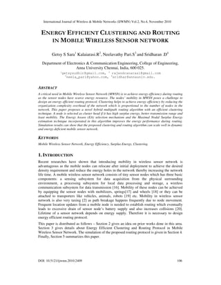 International Journal of Wireless & Mobile Networks (IJWMN) Vol.2, No.4, November 2010
DOI: 10.5121/ijwmn.2010.2409 106
ENERGY EFFICIENT CLUSTERING AND ROUTING
IN MOBILE WIRELESS SENSOR NETWORK
Getsy S Sara1
Kalaiarasi.R2
, Neelavathy Pari.S3
and Sridharan .D4
Department of Electronics & Communication Engineering, College of Engineering,
Anna University Chennai, India, 600 025.
1
getsysudhir@gmail.com, 2
rajendranarasi@gmail.com
3
neela_pari@yahoo.com, 4
sridhar@annauniv.edu.
ABSTRACT
A critical need in Mobile Wireless Sensor Network (MWSN) is to achieve energy efficiency during routing
as the sensor nodes have scarce energy resource. The nodes’ mobility in MWSN poses a challenge to
design an energy efficient routing protocol. Clustering helps to achieve energy efficiency by reducing the
organization complexity overhead of the network which is proportional to the number of nodes in the
network. This paper proposes a novel hybrid multipath routing algorithm with an efficient clustering
technique. A node is selected as cluster head if it has high surplus energy, better transmission range and
least mobility. The Energy Aware (EA) selection mechanism and the Maximal Nodal Surplus Energy
estimation technique incorporated in this algorithm improves the energy performance during routing.
Simulation results can show that the proposed clustering and routing algorithm can scale well in dynamic
and energy deficient mobile sensor network.
KEYWORDS
Mobile Wireless Sensor Network, Energy Efficiency, Surplus Energy, Clustering.
1. INTRODUCTION
Recent researches have shown that introducing mobility in wireless sensor network is
advantageous as the mobile nodes can relocate after initial deployment to achieve the desired
density requirement and reduce the energy holes in the network thereby increasing the network
life time. A mobile wireless sensor network consists of tiny sensor nodes which has three basic
components: a sensing subsystem for data acquisition from the physical surrounding
environment, a processing subsystem for local data processing and storage, a wireless
communication subsystem for data transmission [16]. Mobility of these nodes can be achieved
by equipping the sensor nodes with mobilizers, springs[17] and wheels [18] or they can be
attached to transporters like vehicles, animals, robots [19] etc. Mobility in wireless sensor
network is also very taxing [2] as path breakage happens frequently due to node movement.
Frequent location updates from a mobile node is needed to establish routing which eventually
leads to excessive drain of sensor node’s battery supply and also increases collisions [20].
Lifetime of a sensor network depends on energy supply. Therefore it is necessary to design
energy efficient routing protocol.
This paper is distributed as follows – Section 2 gives an idea on prior works done in this area.
Section 3 gives details about Energy Efficient Clustering and Routing Protocol in Mobile
Wireless Sensor Network. The simulation of the proposed routing protocol is given in Section 4.
Finally, Section 5 summarizes this paper.
 