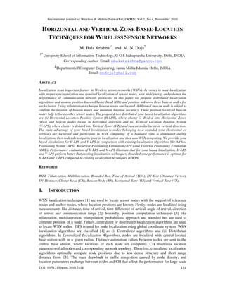 International Journal of Wireless & Mobile Networks (IJWMN) Vol.2, No.4, November 2010
DOI: 10.5121/ijwmn.2010.2414 171
HORIZONTAL AND VERTICAL ZONE BASED LOCATION
TECHNIQUES FOR WIRELESS SENSOR NETWORKS
M. Bala Krishna1*
and M. N. Doja2
1*
University School of Information Technology, G G S Indraprastha University, Delhi, INDIA
Corresponding Author Email: mbalakrishna@yahoo.com
2
Department of Computer Engineering, Jamia Millia Islamia, Delhi, INDIA
Email: mndoja@gmail.com
ABSTRACT
Localization is an important feature in Wireless sensor networks (WSNs). Accuracy in node localization
with proper synchronization and required localization of sensor nodes, save node energy and enhance the
performance of communication network protocols. In this paper we propose distributed localization
algorithms and assume position known Cluster Head (CH) and position unknown three beacon nodes for
each cluster. Using trilateration technique beacon nodes are located. Additional beacon node is added to
confirm the location of beacon nodes and maintain location accuracy. These position localized beacon
nodes help to locate other sensor nodes. The proposed two distributed zone based localization algorithms
are (i) Horizontal Location Position System (H-LPS), where cluster is divided into Horizontal Zones
(HZs) and beacon nodes locate in horizontal direction and (ii) Vertical Location Position System
(V-LPS), where cluster is divided into Vertical Zones (VZs) and beacon nodes locate in vertical direction.
The main advantage of zone based localization is nodes belonging to a bounded zone (horizontal or
vertical) are localized and participate in WSN computing. If a bounded zone is eliminated during
localization, then nodes do not participate in localization and thus save WSN computing. We provide zone
based simulations for H-LPS and V-LPS in comparison with existing localization algorithms like Ad hoc
Positioning System (APS), Recursive Positioning Estimation (RPE) and Directed Positioning Estimation
(DPE). Performance evaluation of H-LPS and V-LPS illustrate that for zone based localization, H-LPS
and V-LPS perform better that existing localization techniques. Bounded zone performance is optimal for
H-LPS and V-LPS compared to existing localization techniques in WSN.
KEYWORDS
RSSI, Trilateration, Multilateration, Bounded-Box, Time of Arrival (TOA), DV-Hop (Distance Vector),
DV-Distance, Cluster Head (CH), Beacon Node (BN), Horizontal Zone (HZ) and Vertical Zone (VZ).
1. INTRODUCTION
WSN localization techniques [1] are used to locate sensor nodes with the support of reference
nodes and anchor nodes, whose location positions are known. Firstly, nodes are localized using
measurements like distance, time of arrival, time difference of arrival, angle of arrival, direction
of arrival and communication range [2]. Secondly, position computation techniques [3] like
trilateration, multilateration, triangulation, probabilistic approach and bounded box are used to
compute position of a node. Finally, centralized or distributed localization algorithms are used
to locate WSN nodes. GPS is used for node localization using global coordinate system. WSN
localization algorithms are classified [4] as (i) Centralized algorithms and (ii) Distributed
algorithms. In Centralized Localization Algorithms, nodes are localized with central located
base station with in a given radius. Distance estimation values between nodes are sent to the
central base station, where locations of each node are computed. CH maintains location
parameters of all nodes and corresponding network topology. Therefore, centralized localization
algorithms optimally compute node positions due to less dense structure and short range
distance from CH. The main drawback is traffic congestion caused by node density, and
location parameters exchange between nodes and CH that affect the performance for large scale
 