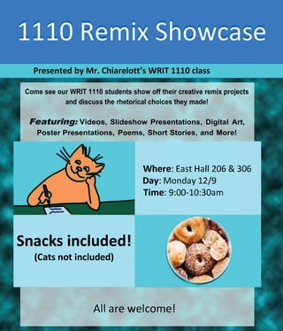 Presented by Mr. Chiarelott's WRIT 1110 class
Come see our WRIT 1110 students show off their creative remix projects
and discuss the rhetorical choices they made!
Featuring: Videos, Slideshow Presentations, Digital Art,
Poster Presentations, Poems, Short Stories, and More!
Snacks included!
(Cats not included)
Where: East Hall 206 & 306
Day: Monday 12/9
Time: 9:00-10:30am
All are welcome!
 